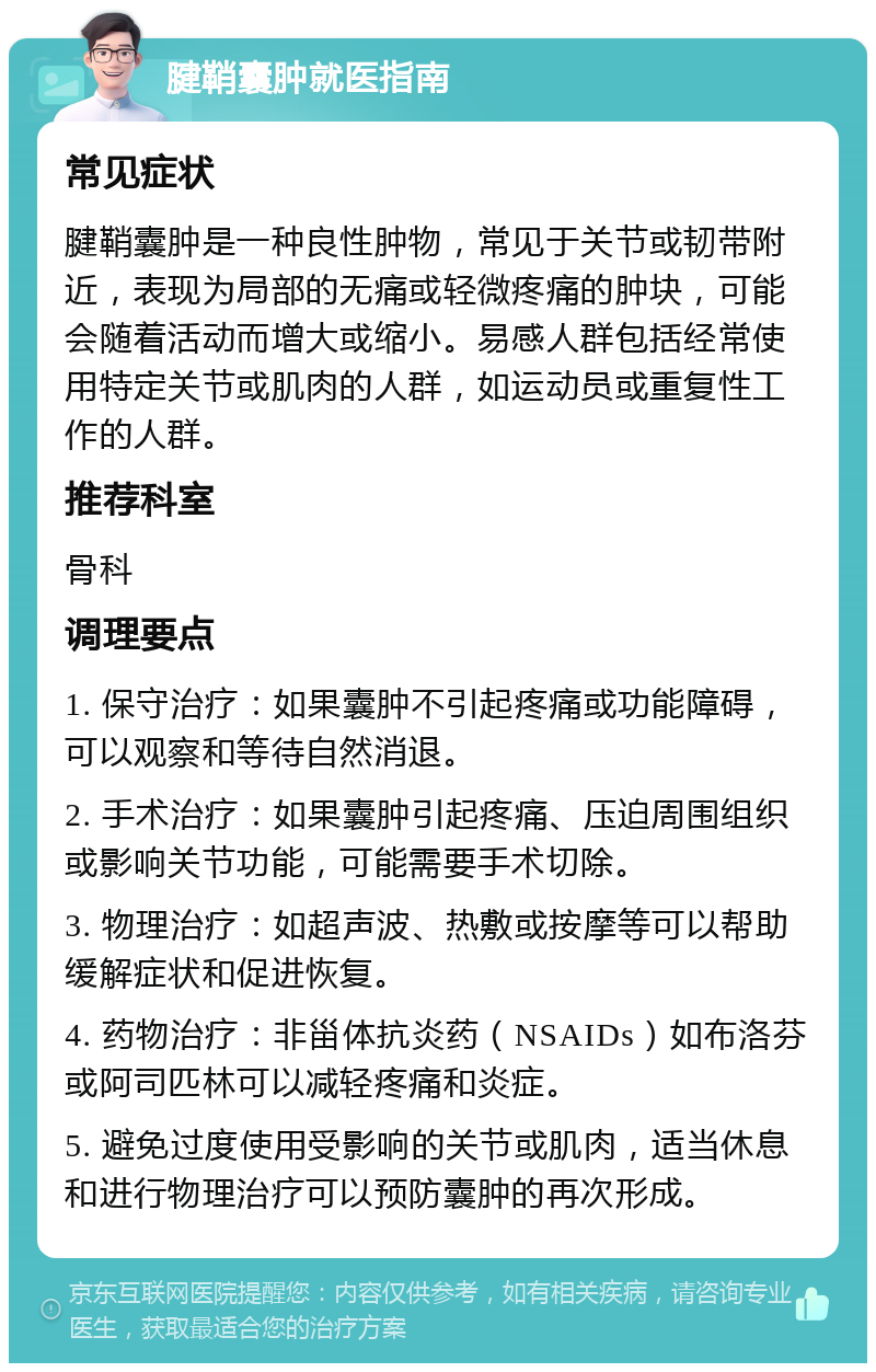 腱鞘囊肿就医指南 常见症状 腱鞘囊肿是一种良性肿物，常见于关节或韧带附近，表现为局部的无痛或轻微疼痛的肿块，可能会随着活动而增大或缩小。易感人群包括经常使用特定关节或肌肉的人群，如运动员或重复性工作的人群。 推荐科室 骨科 调理要点 1. 保守治疗：如果囊肿不引起疼痛或功能障碍，可以观察和等待自然消退。 2. 手术治疗：如果囊肿引起疼痛、压迫周围组织或影响关节功能，可能需要手术切除。 3. 物理治疗：如超声波、热敷或按摩等可以帮助缓解症状和促进恢复。 4. 药物治疗：非甾体抗炎药（NSAIDs）如布洛芬或阿司匹林可以减轻疼痛和炎症。 5. 避免过度使用受影响的关节或肌肉，适当休息和进行物理治疗可以预防囊肿的再次形成。