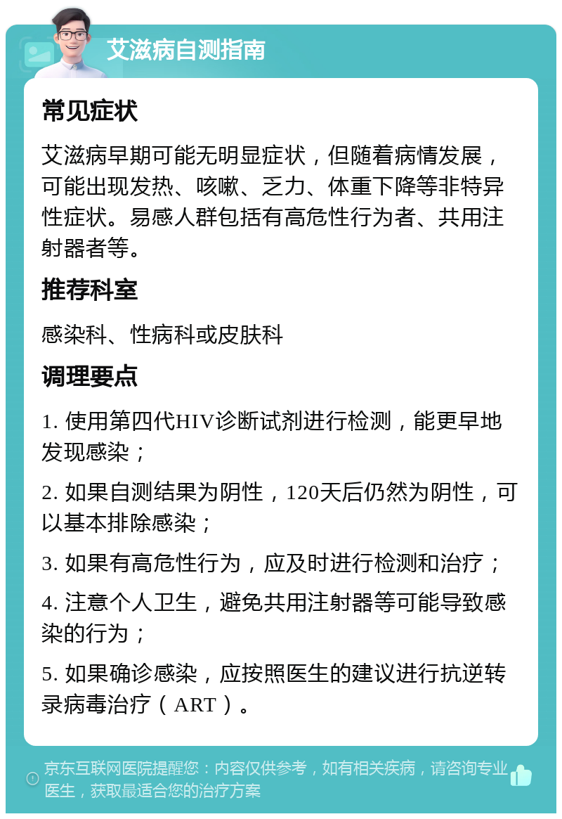 艾滋病自测指南 常见症状 艾滋病早期可能无明显症状，但随着病情发展，可能出现发热、咳嗽、乏力、体重下降等非特异性症状。易感人群包括有高危性行为者、共用注射器者等。 推荐科室 感染科、性病科或皮肤科 调理要点 1. 使用第四代HIV诊断试剂进行检测，能更早地发现感染； 2. 如果自测结果为阴性，120天后仍然为阴性，可以基本排除感染； 3. 如果有高危性行为，应及时进行检测和治疗； 4. 注意个人卫生，避免共用注射器等可能导致感染的行为； 5. 如果确诊感染，应按照医生的建议进行抗逆转录病毒治疗（ART）。