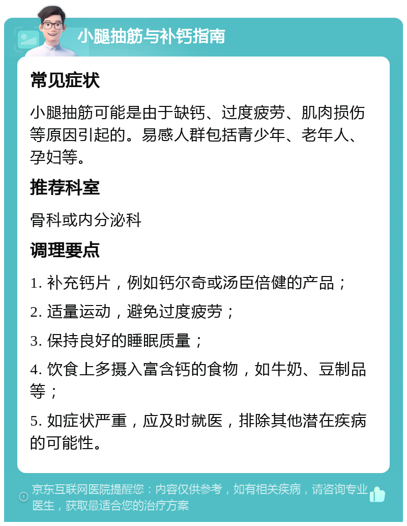 小腿抽筋与补钙指南 常见症状 小腿抽筋可能是由于缺钙、过度疲劳、肌肉损伤等原因引起的。易感人群包括青少年、老年人、孕妇等。 推荐科室 骨科或内分泌科 调理要点 1. 补充钙片，例如钙尔奇或汤臣倍健的产品； 2. 适量运动，避免过度疲劳； 3. 保持良好的睡眠质量； 4. 饮食上多摄入富含钙的食物，如牛奶、豆制品等； 5. 如症状严重，应及时就医，排除其他潜在疾病的可能性。