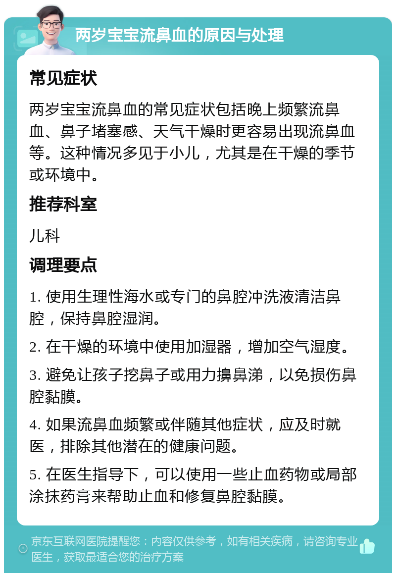 两岁宝宝流鼻血的原因与处理 常见症状 两岁宝宝流鼻血的常见症状包括晚上频繁流鼻血、鼻子堵塞感、天气干燥时更容易出现流鼻血等。这种情况多见于小儿，尤其是在干燥的季节或环境中。 推荐科室 儿科 调理要点 1. 使用生理性海水或专门的鼻腔冲洗液清洁鼻腔，保持鼻腔湿润。 2. 在干燥的环境中使用加湿器，增加空气湿度。 3. 避免让孩子挖鼻子或用力擤鼻涕，以免损伤鼻腔黏膜。 4. 如果流鼻血频繁或伴随其他症状，应及时就医，排除其他潜在的健康问题。 5. 在医生指导下，可以使用一些止血药物或局部涂抹药膏来帮助止血和修复鼻腔黏膜。