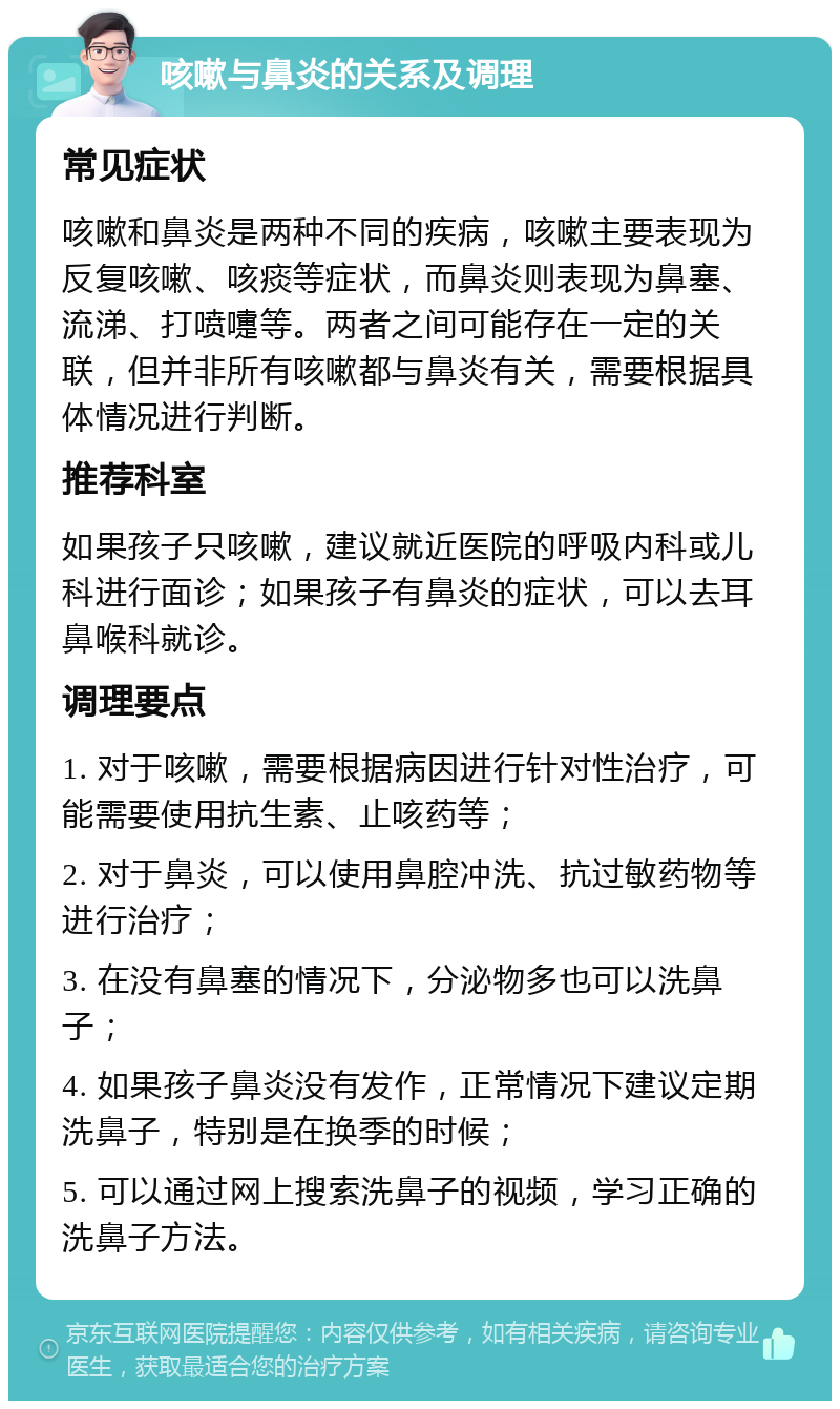 咳嗽与鼻炎的关系及调理 常见症状 咳嗽和鼻炎是两种不同的疾病，咳嗽主要表现为反复咳嗽、咳痰等症状，而鼻炎则表现为鼻塞、流涕、打喷嚏等。两者之间可能存在一定的关联，但并非所有咳嗽都与鼻炎有关，需要根据具体情况进行判断。 推荐科室 如果孩子只咳嗽，建议就近医院的呼吸内科或儿科进行面诊；如果孩子有鼻炎的症状，可以去耳鼻喉科就诊。 调理要点 1. 对于咳嗽，需要根据病因进行针对性治疗，可能需要使用抗生素、止咳药等； 2. 对于鼻炎，可以使用鼻腔冲洗、抗过敏药物等进行治疗； 3. 在没有鼻塞的情况下，分泌物多也可以洗鼻子； 4. 如果孩子鼻炎没有发作，正常情况下建议定期洗鼻子，特别是在换季的时候； 5. 可以通过网上搜索洗鼻子的视频，学习正确的洗鼻子方法。