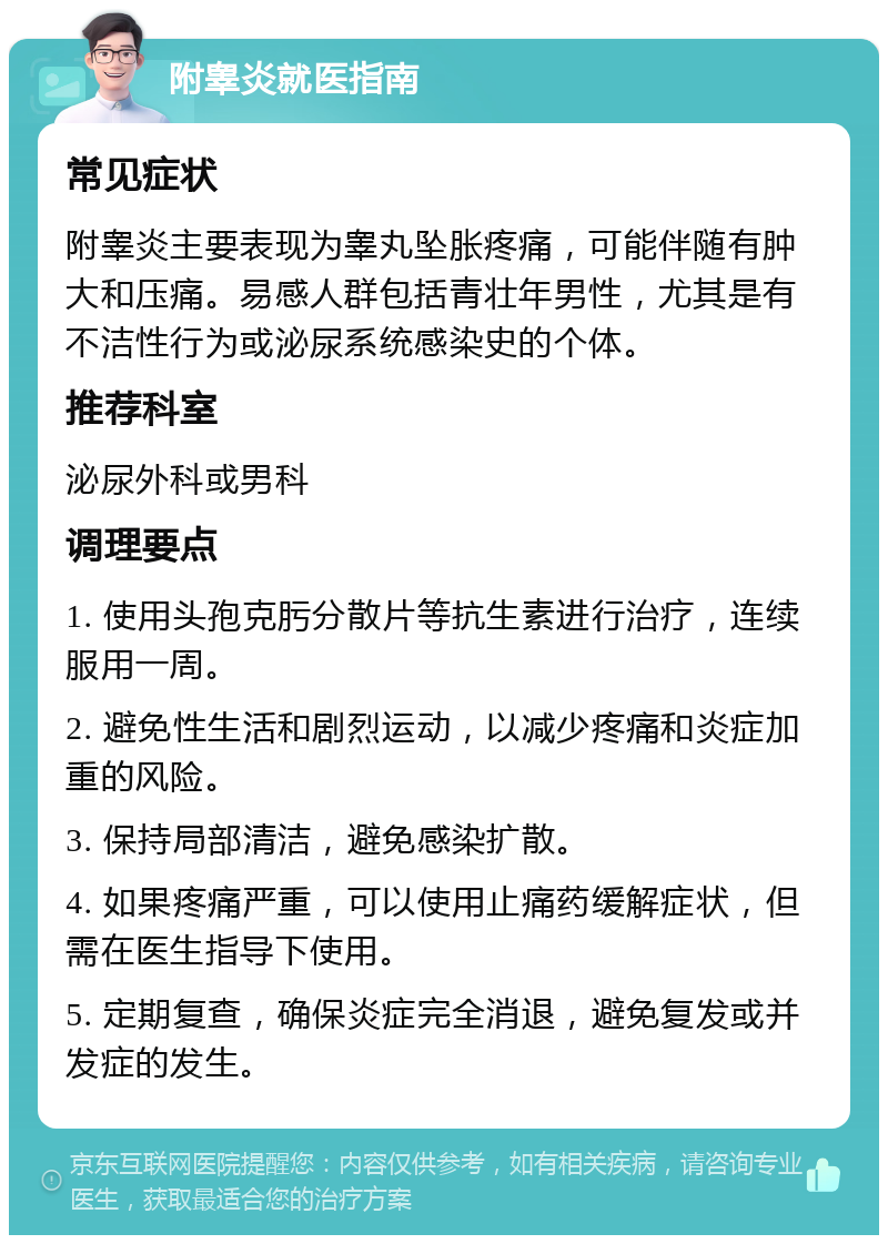 附睾炎就医指南 常见症状 附睾炎主要表现为睾丸坠胀疼痛，可能伴随有肿大和压痛。易感人群包括青壮年男性，尤其是有不洁性行为或泌尿系统感染史的个体。 推荐科室 泌尿外科或男科 调理要点 1. 使用头孢克肟分散片等抗生素进行治疗，连续服用一周。 2. 避免性生活和剧烈运动，以减少疼痛和炎症加重的风险。 3. 保持局部清洁，避免感染扩散。 4. 如果疼痛严重，可以使用止痛药缓解症状，但需在医生指导下使用。 5. 定期复查，确保炎症完全消退，避免复发或并发症的发生。