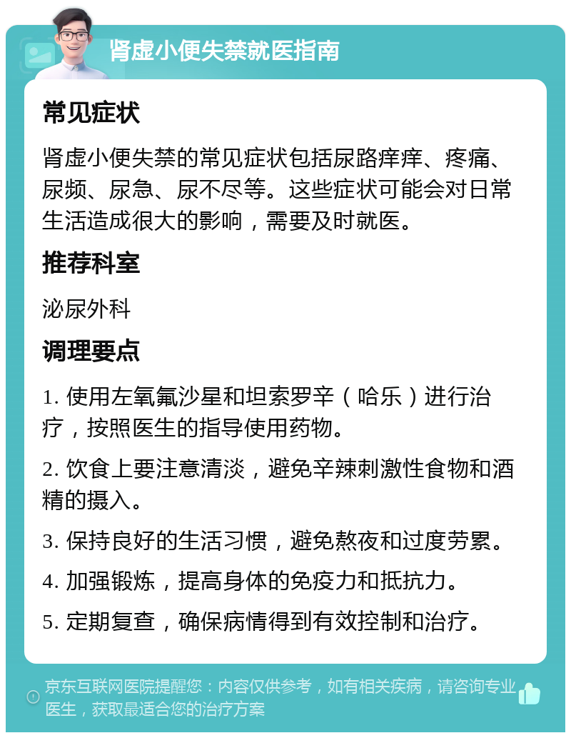 肾虚小便失禁就医指南 常见症状 肾虚小便失禁的常见症状包括尿路痒痒、疼痛、尿频、尿急、尿不尽等。这些症状可能会对日常生活造成很大的影响，需要及时就医。 推荐科室 泌尿外科 调理要点 1. 使用左氧氟沙星和坦索罗辛（哈乐）进行治疗，按照医生的指导使用药物。 2. 饮食上要注意清淡，避免辛辣刺激性食物和酒精的摄入。 3. 保持良好的生活习惯，避免熬夜和过度劳累。 4. 加强锻炼，提高身体的免疫力和抵抗力。 5. 定期复查，确保病情得到有效控制和治疗。