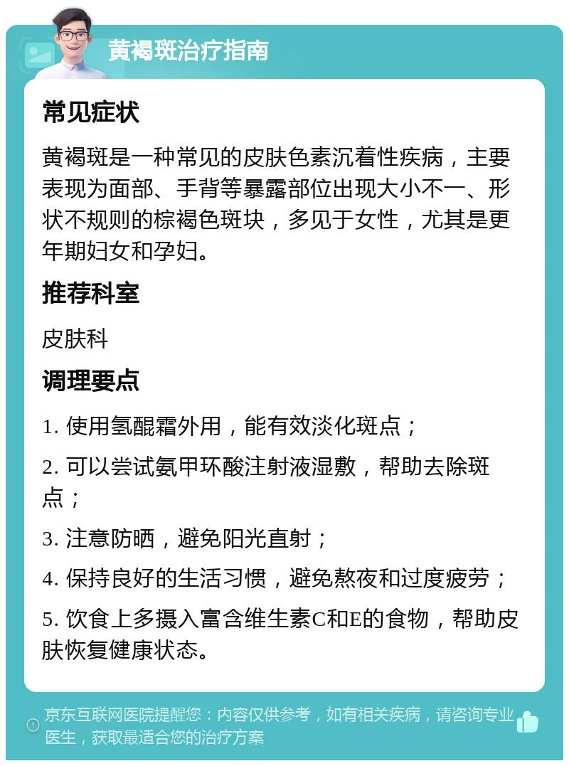 黄褐斑治疗指南 常见症状 黄褐斑是一种常见的皮肤色素沉着性疾病，主要表现为面部、手背等暴露部位出现大小不一、形状不规则的棕褐色斑块，多见于女性，尤其是更年期妇女和孕妇。 推荐科室 皮肤科 调理要点 1. 使用氢醌霜外用，能有效淡化斑点； 2. 可以尝试氨甲环酸注射液湿敷，帮助去除斑点； 3. 注意防晒，避免阳光直射； 4. 保持良好的生活习惯，避免熬夜和过度疲劳； 5. 饮食上多摄入富含维生素C和E的食物，帮助皮肤恢复健康状态。