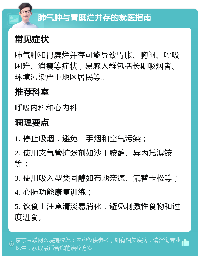 肺气肿与胃糜烂并存的就医指南 常见症状 肺气肿和胃糜烂并存可能导致胃胀、胸闷、呼吸困难、消瘦等症状，易感人群包括长期吸烟者、环境污染严重地区居民等。 推荐科室 呼吸内科和心内科 调理要点 1. 停止吸烟，避免二手烟和空气污染； 2. 使用支气管扩张剂如沙丁胺醇、异丙托溴铵等； 3. 使用吸入型类固醇如布地奈德、氟替卡松等； 4. 心肺功能康复训练； 5. 饮食上注意清淡易消化，避免刺激性食物和过度进食。