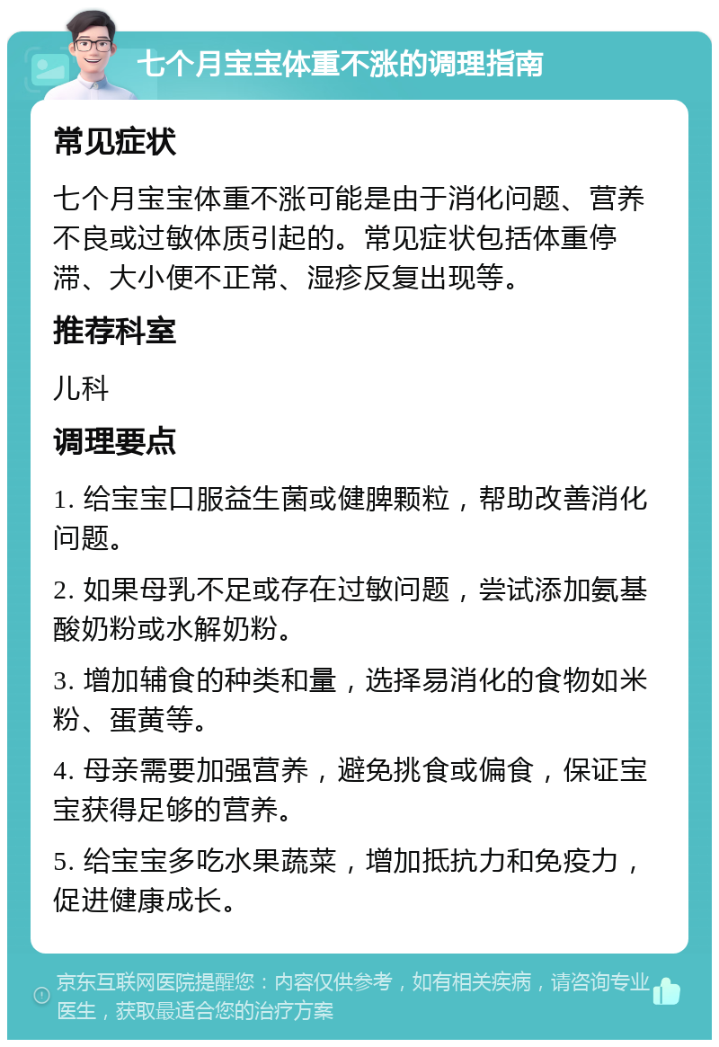 七个月宝宝体重不涨的调理指南 常见症状 七个月宝宝体重不涨可能是由于消化问题、营养不良或过敏体质引起的。常见症状包括体重停滞、大小便不正常、湿疹反复出现等。 推荐科室 儿科 调理要点 1. 给宝宝口服益生菌或健脾颗粒，帮助改善消化问题。 2. 如果母乳不足或存在过敏问题，尝试添加氨基酸奶粉或水解奶粉。 3. 增加辅食的种类和量，选择易消化的食物如米粉、蛋黄等。 4. 母亲需要加强营养，避免挑食或偏食，保证宝宝获得足够的营养。 5. 给宝宝多吃水果蔬菜，增加抵抗力和免疫力，促进健康成长。