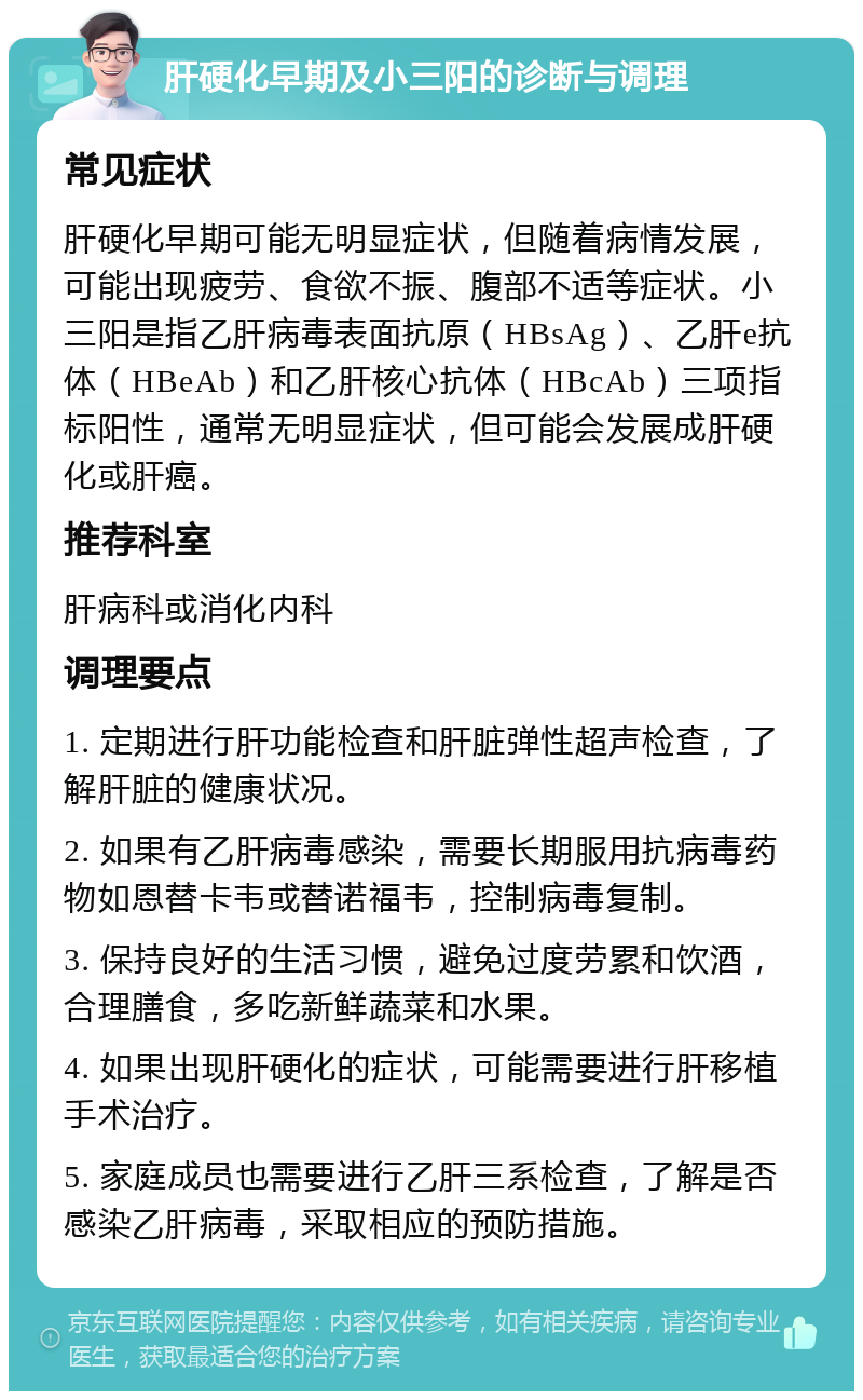 肝硬化早期及小三阳的诊断与调理 常见症状 肝硬化早期可能无明显症状，但随着病情发展，可能出现疲劳、食欲不振、腹部不适等症状。小三阳是指乙肝病毒表面抗原（HBsAg）、乙肝e抗体（HBeAb）和乙肝核心抗体（HBcAb）三项指标阳性，通常无明显症状，但可能会发展成肝硬化或肝癌。 推荐科室 肝病科或消化内科 调理要点 1. 定期进行肝功能检查和肝脏弹性超声检查，了解肝脏的健康状况。 2. 如果有乙肝病毒感染，需要长期服用抗病毒药物如恩替卡韦或替诺福韦，控制病毒复制。 3. 保持良好的生活习惯，避免过度劳累和饮酒，合理膳食，多吃新鲜蔬菜和水果。 4. 如果出现肝硬化的症状，可能需要进行肝移植手术治疗。 5. 家庭成员也需要进行乙肝三系检查，了解是否感染乙肝病毒，采取相应的预防措施。