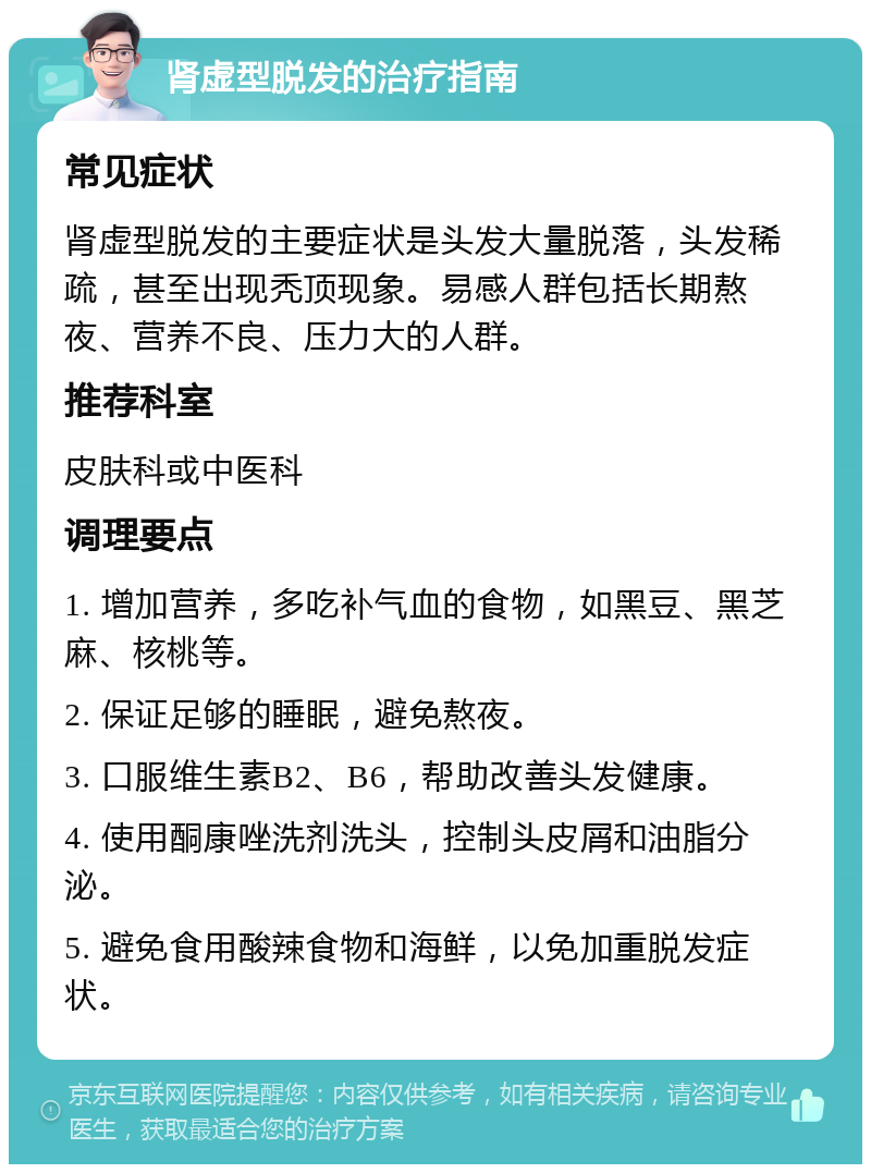 肾虚型脱发的治疗指南 常见症状 肾虚型脱发的主要症状是头发大量脱落，头发稀疏，甚至出现秃顶现象。易感人群包括长期熬夜、营养不良、压力大的人群。 推荐科室 皮肤科或中医科 调理要点 1. 增加营养，多吃补气血的食物，如黑豆、黑芝麻、核桃等。 2. 保证足够的睡眠，避免熬夜。 3. 口服维生素B2、B6，帮助改善头发健康。 4. 使用酮康唑洗剂洗头，控制头皮屑和油脂分泌。 5. 避免食用酸辣食物和海鲜，以免加重脱发症状。