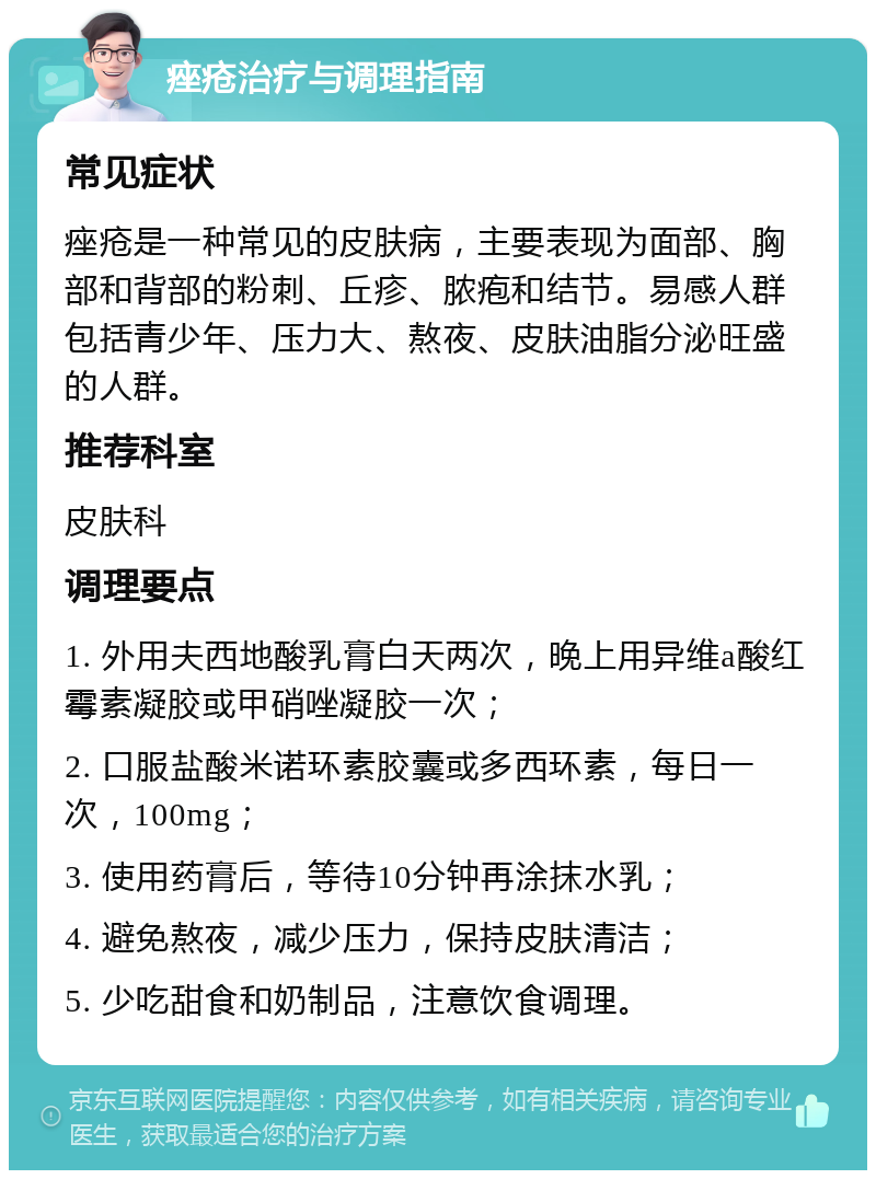 痤疮治疗与调理指南 常见症状 痤疮是一种常见的皮肤病，主要表现为面部、胸部和背部的粉刺、丘疹、脓疱和结节。易感人群包括青少年、压力大、熬夜、皮肤油脂分泌旺盛的人群。 推荐科室 皮肤科 调理要点 1. 外用夫西地酸乳膏白天两次，晚上用异维a酸红霉素凝胶或甲硝唑凝胶一次； 2. 口服盐酸米诺环素胶囊或多西环素，每日一次，100mg； 3. 使用药膏后，等待10分钟再涂抹水乳； 4. 避免熬夜，减少压力，保持皮肤清洁； 5. 少吃甜食和奶制品，注意饮食调理。