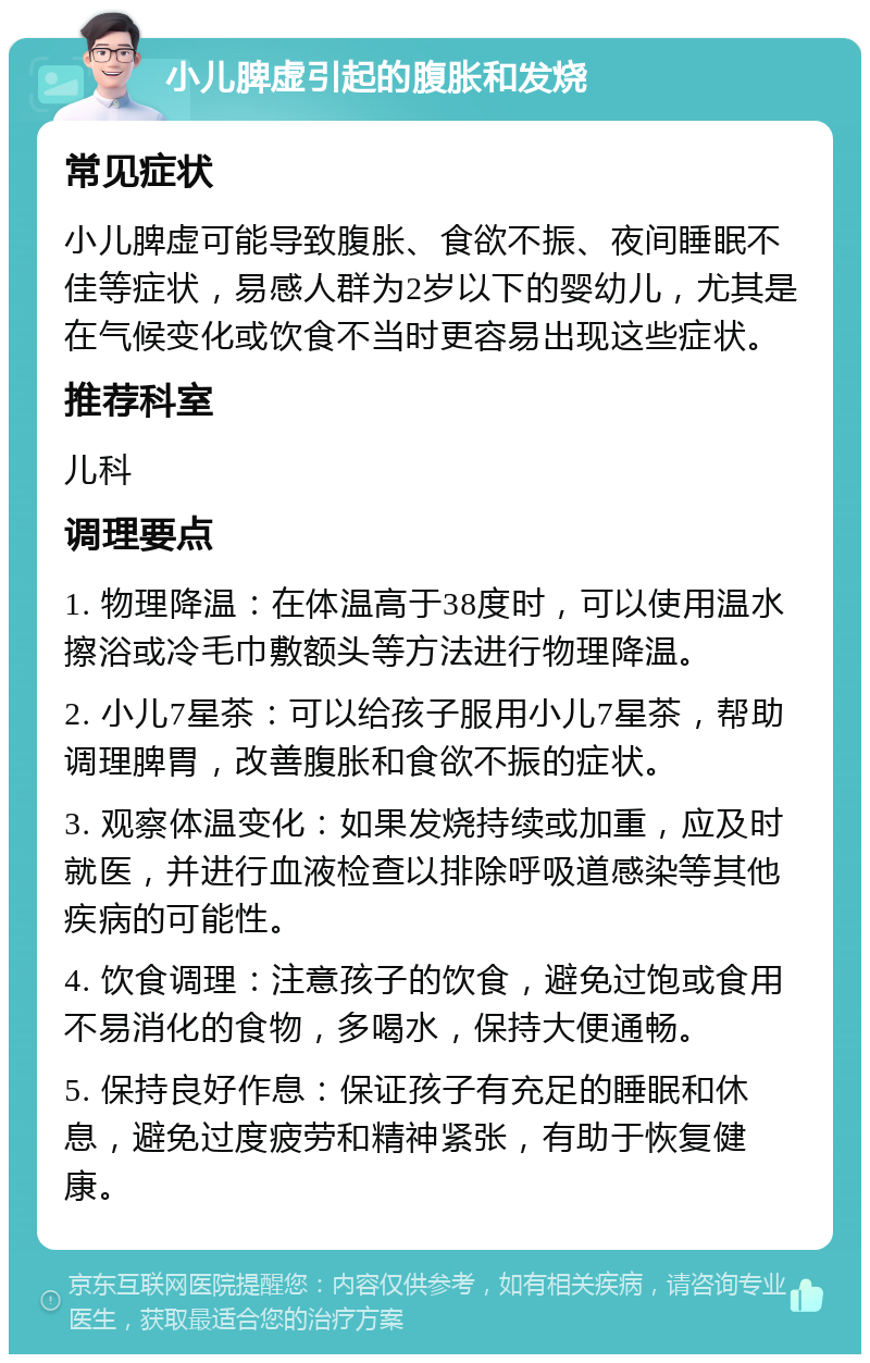 小儿脾虚引起的腹胀和发烧 常见症状 小儿脾虚可能导致腹胀、食欲不振、夜间睡眠不佳等症状，易感人群为2岁以下的婴幼儿，尤其是在气候变化或饮食不当时更容易出现这些症状。 推荐科室 儿科 调理要点 1. 物理降温：在体温高于38度时，可以使用温水擦浴或冷毛巾敷额头等方法进行物理降温。 2. 小儿7星茶：可以给孩子服用小儿7星茶，帮助调理脾胃，改善腹胀和食欲不振的症状。 3. 观察体温变化：如果发烧持续或加重，应及时就医，并进行血液检查以排除呼吸道感染等其他疾病的可能性。 4. 饮食调理：注意孩子的饮食，避免过饱或食用不易消化的食物，多喝水，保持大便通畅。 5. 保持良好作息：保证孩子有充足的睡眠和休息，避免过度疲劳和精神紧张，有助于恢复健康。