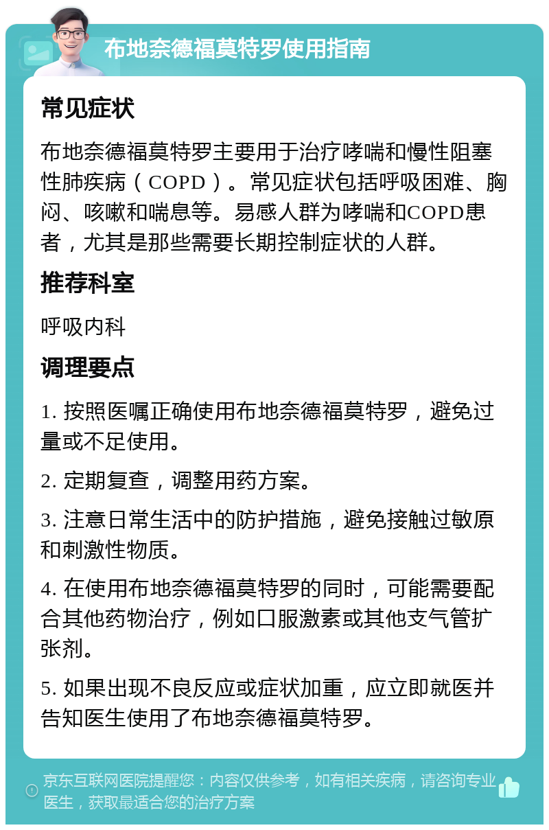 布地奈德福莫特罗使用指南 常见症状 布地奈德福莫特罗主要用于治疗哮喘和慢性阻塞性肺疾病（COPD）。常见症状包括呼吸困难、胸闷、咳嗽和喘息等。易感人群为哮喘和COPD患者，尤其是那些需要长期控制症状的人群。 推荐科室 呼吸内科 调理要点 1. 按照医嘱正确使用布地奈德福莫特罗，避免过量或不足使用。 2. 定期复查，调整用药方案。 3. 注意日常生活中的防护措施，避免接触过敏原和刺激性物质。 4. 在使用布地奈德福莫特罗的同时，可能需要配合其他药物治疗，例如口服激素或其他支气管扩张剂。 5. 如果出现不良反应或症状加重，应立即就医并告知医生使用了布地奈德福莫特罗。