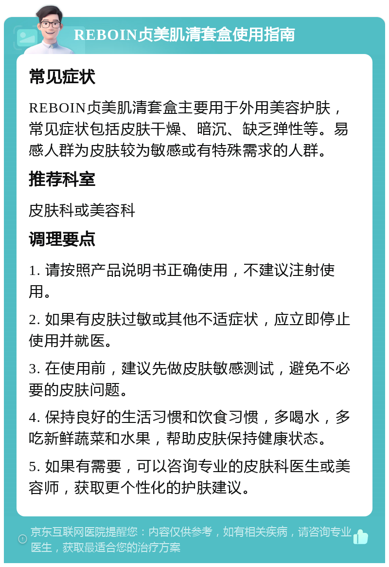 REBOIN贞美肌清套盒使用指南 常见症状 REBOIN贞美肌清套盒主要用于外用美容护肤，常见症状包括皮肤干燥、暗沉、缺乏弹性等。易感人群为皮肤较为敏感或有特殊需求的人群。 推荐科室 皮肤科或美容科 调理要点 1. 请按照产品说明书正确使用，不建议注射使用。 2. 如果有皮肤过敏或其他不适症状，应立即停止使用并就医。 3. 在使用前，建议先做皮肤敏感测试，避免不必要的皮肤问题。 4. 保持良好的生活习惯和饮食习惯，多喝水，多吃新鲜蔬菜和水果，帮助皮肤保持健康状态。 5. 如果有需要，可以咨询专业的皮肤科医生或美容师，获取更个性化的护肤建议。