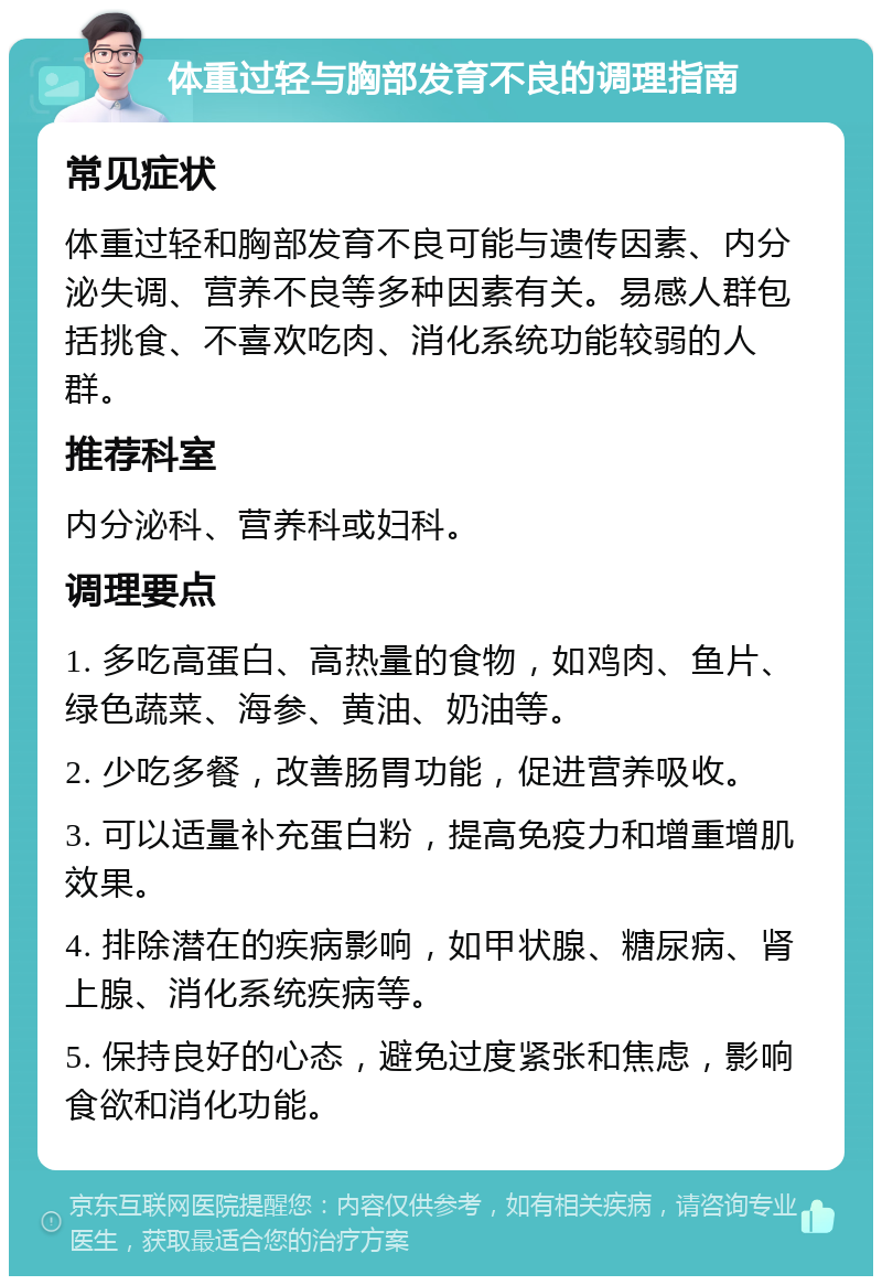 体重过轻与胸部发育不良的调理指南 常见症状 体重过轻和胸部发育不良可能与遗传因素、内分泌失调、营养不良等多种因素有关。易感人群包括挑食、不喜欢吃肉、消化系统功能较弱的人群。 推荐科室 内分泌科、营养科或妇科。 调理要点 1. 多吃高蛋白、高热量的食物，如鸡肉、鱼片、绿色蔬菜、海参、黄油、奶油等。 2. 少吃多餐，改善肠胃功能，促进营养吸收。 3. 可以适量补充蛋白粉，提高免疫力和增重增肌效果。 4. 排除潜在的疾病影响，如甲状腺、糖尿病、肾上腺、消化系统疾病等。 5. 保持良好的心态，避免过度紧张和焦虑，影响食欲和消化功能。