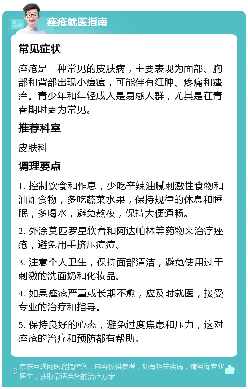 痤疮就医指南 常见症状 痤疮是一种常见的皮肤病，主要表现为面部、胸部和背部出现小痘痘，可能伴有红肿、疼痛和瘙痒。青少年和年轻成人是易感人群，尤其是在青春期时更为常见。 推荐科室 皮肤科 调理要点 1. 控制饮食和作息，少吃辛辣油腻刺激性食物和油炸食物，多吃蔬菜水果，保持规律的休息和睡眠，多喝水，避免熬夜，保持大便通畅。 2. 外涂莫匹罗星软膏和阿达帕林等药物来治疗痤疮，避免用手挤压痘痘。 3. 注意个人卫生，保持面部清洁，避免使用过于刺激的洗面奶和化妆品。 4. 如果痤疮严重或长期不愈，应及时就医，接受专业的治疗和指导。 5. 保持良好的心态，避免过度焦虑和压力，这对痤疮的治疗和预防都有帮助。