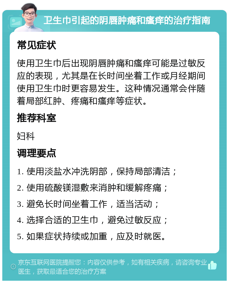 卫生巾引起的阴唇肿痛和瘙痒的治疗指南 常见症状 使用卫生巾后出现阴唇肿痛和瘙痒可能是过敏反应的表现，尤其是在长时间坐着工作或月经期间使用卫生巾时更容易发生。这种情况通常会伴随着局部红肿、疼痛和瘙痒等症状。 推荐科室 妇科 调理要点 1. 使用淡盐水冲洗阴部，保持局部清洁； 2. 使用硫酸镁湿敷来消肿和缓解疼痛； 3. 避免长时间坐着工作，适当活动； 4. 选择合适的卫生巾，避免过敏反应； 5. 如果症状持续或加重，应及时就医。