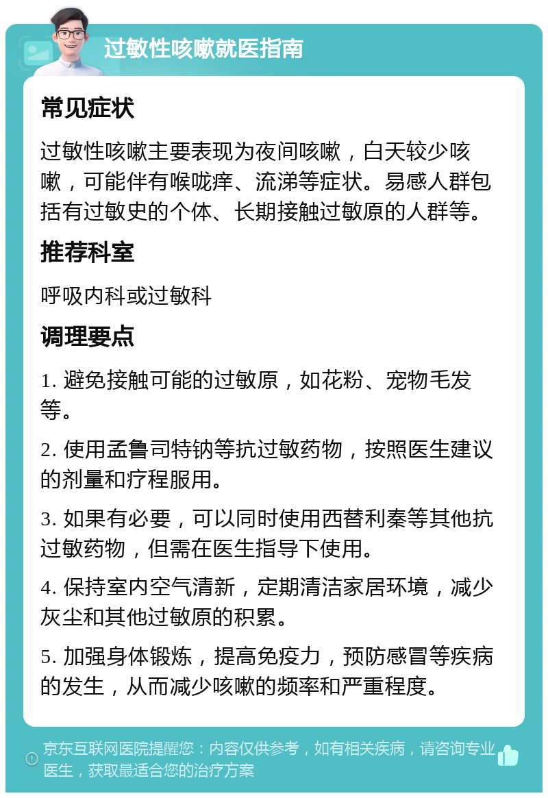 过敏性咳嗽就医指南 常见症状 过敏性咳嗽主要表现为夜间咳嗽，白天较少咳嗽，可能伴有喉咙痒、流涕等症状。易感人群包括有过敏史的个体、长期接触过敏原的人群等。 推荐科室 呼吸内科或过敏科 调理要点 1. 避免接触可能的过敏原，如花粉、宠物毛发等。 2. 使用孟鲁司特钠等抗过敏药物，按照医生建议的剂量和疗程服用。 3. 如果有必要，可以同时使用西替利秦等其他抗过敏药物，但需在医生指导下使用。 4. 保持室内空气清新，定期清洁家居环境，减少灰尘和其他过敏原的积累。 5. 加强身体锻炼，提高免疫力，预防感冒等疾病的发生，从而减少咳嗽的频率和严重程度。