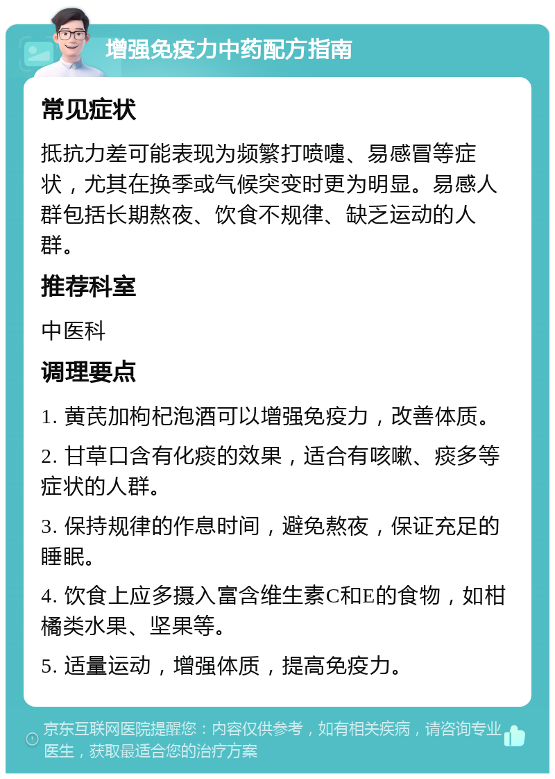 增强免疫力中药配方指南 常见症状 抵抗力差可能表现为频繁打喷嚏、易感冒等症状，尤其在换季或气候突变时更为明显。易感人群包括长期熬夜、饮食不规律、缺乏运动的人群。 推荐科室 中医科 调理要点 1. 黄芪加枸杞泡酒可以增强免疫力，改善体质。 2. 甘草口含有化痰的效果，适合有咳嗽、痰多等症状的人群。 3. 保持规律的作息时间，避免熬夜，保证充足的睡眠。 4. 饮食上应多摄入富含维生素C和E的食物，如柑橘类水果、坚果等。 5. 适量运动，增强体质，提高免疫力。