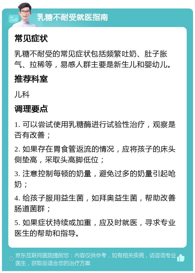 乳糖不耐受就医指南 常见症状 乳糖不耐受的常见症状包括频繁吐奶、肚子胀气、拉稀等，易感人群主要是新生儿和婴幼儿。 推荐科室 儿科 调理要点 1. 可以尝试使用乳糖酶进行试验性治疗，观察是否有改善； 2. 如果存在胃食管返流的情况，应将孩子的床头侧垫高，采取头高脚低位； 3. 注意控制每顿的奶量，避免过多的奶量引起呛奶； 4. 给孩子服用益生菌，如拜奥益生菌，帮助改善肠道菌群； 5. 如果症状持续或加重，应及时就医，寻求专业医生的帮助和指导。