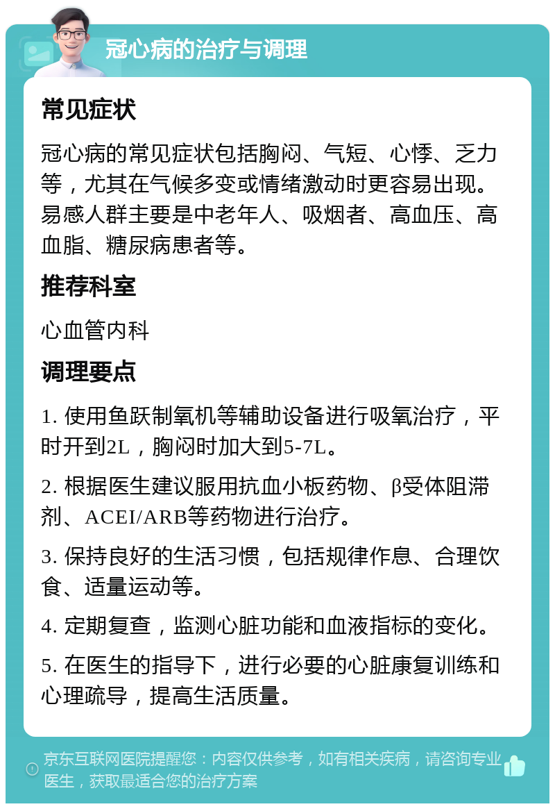 冠心病的治疗与调理 常见症状 冠心病的常见症状包括胸闷、气短、心悸、乏力等，尤其在气候多变或情绪激动时更容易出现。易感人群主要是中老年人、吸烟者、高血压、高血脂、糖尿病患者等。 推荐科室 心血管内科 调理要点 1. 使用鱼跃制氧机等辅助设备进行吸氧治疗，平时开到2L，胸闷时加大到5-7L。 2. 根据医生建议服用抗血小板药物、β受体阻滞剂、ACEI/ARB等药物进行治疗。 3. 保持良好的生活习惯，包括规律作息、合理饮食、适量运动等。 4. 定期复查，监测心脏功能和血液指标的变化。 5. 在医生的指导下，进行必要的心脏康复训练和心理疏导，提高生活质量。