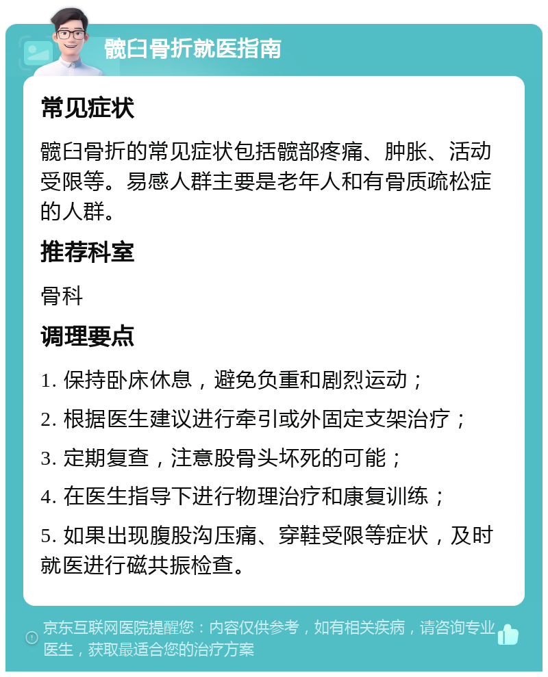 髋臼骨折就医指南 常见症状 髋臼骨折的常见症状包括髋部疼痛、肿胀、活动受限等。易感人群主要是老年人和有骨质疏松症的人群。 推荐科室 骨科 调理要点 1. 保持卧床休息，避免负重和剧烈运动； 2. 根据医生建议进行牵引或外固定支架治疗； 3. 定期复查，注意股骨头坏死的可能； 4. 在医生指导下进行物理治疗和康复训练； 5. 如果出现腹股沟压痛、穿鞋受限等症状，及时就医进行磁共振检查。