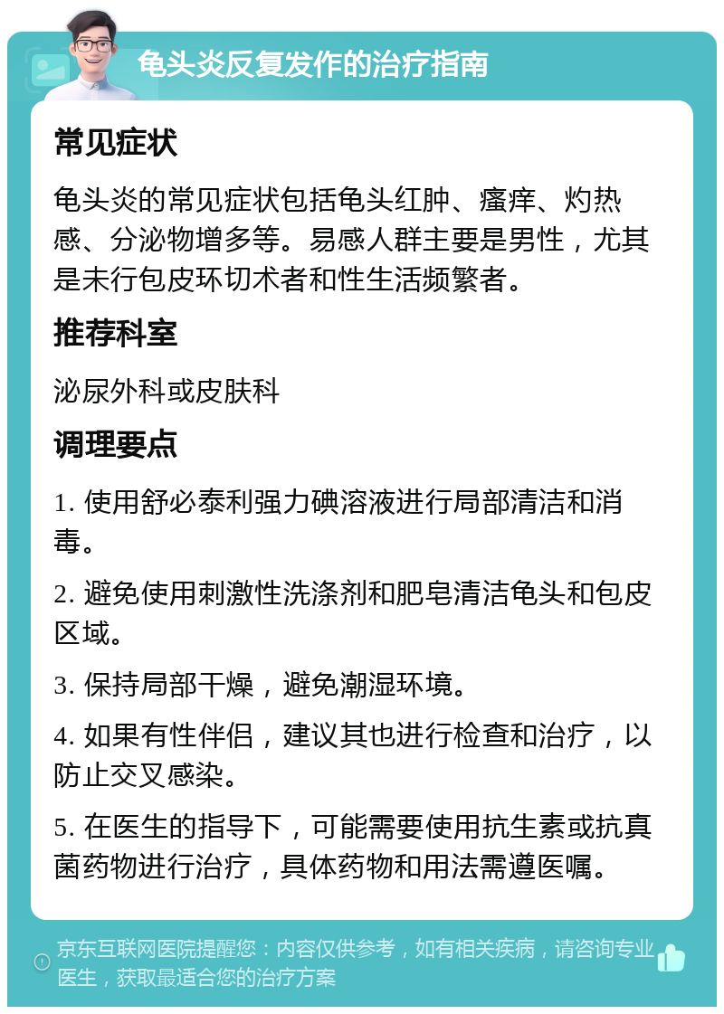 龟头炎反复发作的治疗指南 常见症状 龟头炎的常见症状包括龟头红肿、瘙痒、灼热感、分泌物增多等。易感人群主要是男性，尤其是未行包皮环切术者和性生活频繁者。 推荐科室 泌尿外科或皮肤科 调理要点 1. 使用舒必泰利强力碘溶液进行局部清洁和消毒。 2. 避免使用刺激性洗涤剂和肥皂清洁龟头和包皮区域。 3. 保持局部干燥，避免潮湿环境。 4. 如果有性伴侣，建议其也进行检查和治疗，以防止交叉感染。 5. 在医生的指导下，可能需要使用抗生素或抗真菌药物进行治疗，具体药物和用法需遵医嘱。