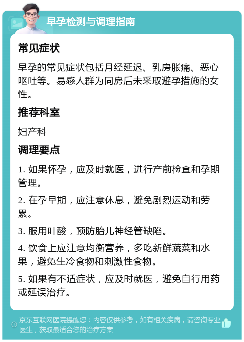 早孕检测与调理指南 常见症状 早孕的常见症状包括月经延迟、乳房胀痛、恶心呕吐等。易感人群为同房后未采取避孕措施的女性。 推荐科室 妇产科 调理要点 1. 如果怀孕，应及时就医，进行产前检查和孕期管理。 2. 在孕早期，应注意休息，避免剧烈运动和劳累。 3. 服用叶酸，预防胎儿神经管缺陷。 4. 饮食上应注意均衡营养，多吃新鲜蔬菜和水果，避免生冷食物和刺激性食物。 5. 如果有不适症状，应及时就医，避免自行用药或延误治疗。