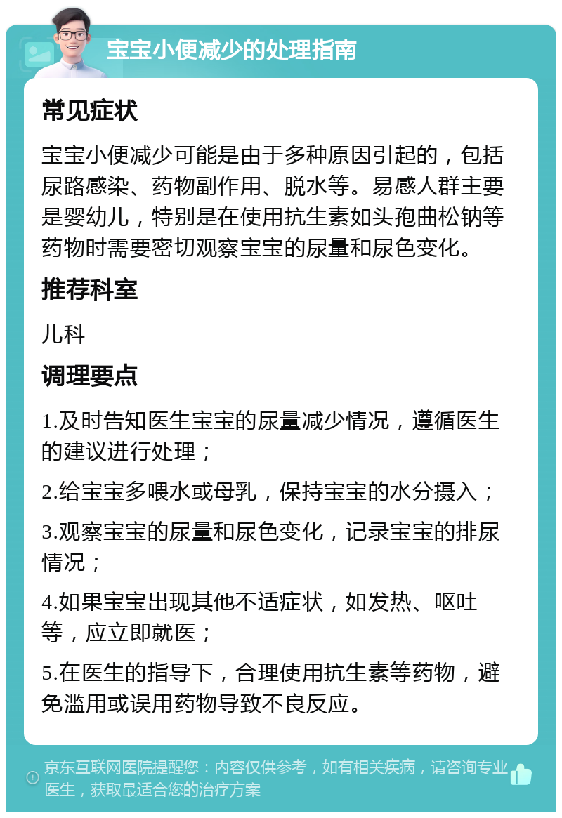 宝宝小便减少的处理指南 常见症状 宝宝小便减少可能是由于多种原因引起的，包括尿路感染、药物副作用、脱水等。易感人群主要是婴幼儿，特别是在使用抗生素如头孢曲松钠等药物时需要密切观察宝宝的尿量和尿色变化。 推荐科室 儿科 调理要点 1.及时告知医生宝宝的尿量减少情况，遵循医生的建议进行处理； 2.给宝宝多喂水或母乳，保持宝宝的水分摄入； 3.观察宝宝的尿量和尿色变化，记录宝宝的排尿情况； 4.如果宝宝出现其他不适症状，如发热、呕吐等，应立即就医； 5.在医生的指导下，合理使用抗生素等药物，避免滥用或误用药物导致不良反应。