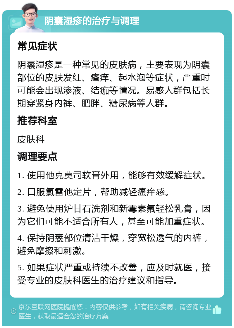 阴囊湿疹的治疗与调理 常见症状 阴囊湿疹是一种常见的皮肤病，主要表现为阴囊部位的皮肤发红、瘙痒、起水泡等症状，严重时可能会出现渗液、结痂等情况。易感人群包括长期穿紧身内裤、肥胖、糖尿病等人群。 推荐科室 皮肤科 调理要点 1. 使用他克莫司软膏外用，能够有效缓解症状。 2. 口服氯雷他定片，帮助减轻瘙痒感。 3. 避免使用炉甘石洗剂和新霉素氟轻松乳膏，因为它们可能不适合所有人，甚至可能加重症状。 4. 保持阴囊部位清洁干燥，穿宽松透气的内裤，避免摩擦和刺激。 5. 如果症状严重或持续不改善，应及时就医，接受专业的皮肤科医生的治疗建议和指导。