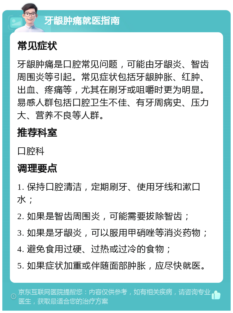 牙龈肿痛就医指南 常见症状 牙龈肿痛是口腔常见问题，可能由牙龈炎、智齿周围炎等引起。常见症状包括牙龈肿胀、红肿、出血、疼痛等，尤其在刷牙或咀嚼时更为明显。易感人群包括口腔卫生不佳、有牙周病史、压力大、营养不良等人群。 推荐科室 口腔科 调理要点 1. 保持口腔清洁，定期刷牙、使用牙线和漱口水； 2. 如果是智齿周围炎，可能需要拔除智齿； 3. 如果是牙龈炎，可以服用甲硝唑等消炎药物； 4. 避免食用过硬、过热或过冷的食物； 5. 如果症状加重或伴随面部肿胀，应尽快就医。