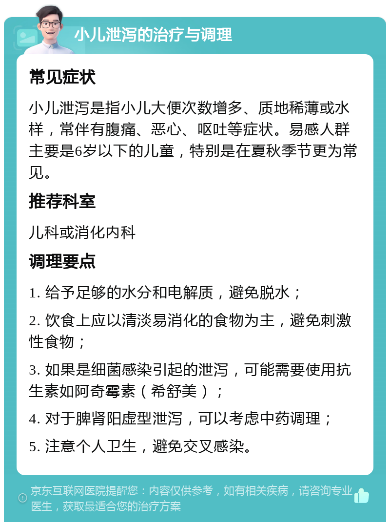 小儿泄泻的治疗与调理 常见症状 小儿泄泻是指小儿大便次数增多、质地稀薄或水样，常伴有腹痛、恶心、呕吐等症状。易感人群主要是6岁以下的儿童，特别是在夏秋季节更为常见。 推荐科室 儿科或消化内科 调理要点 1. 给予足够的水分和电解质，避免脱水； 2. 饮食上应以清淡易消化的食物为主，避免刺激性食物； 3. 如果是细菌感染引起的泄泻，可能需要使用抗生素如阿奇霉素（希舒美）； 4. 对于脾肾阳虚型泄泻，可以考虑中药调理； 5. 注意个人卫生，避免交叉感染。