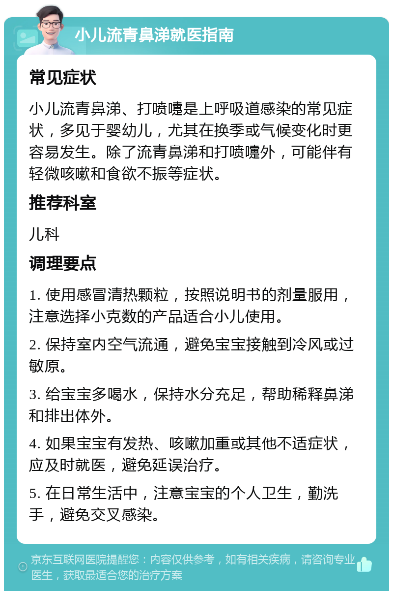 小儿流青鼻涕就医指南 常见症状 小儿流青鼻涕、打喷嚏是上呼吸道感染的常见症状，多见于婴幼儿，尤其在换季或气候变化时更容易发生。除了流青鼻涕和打喷嚏外，可能伴有轻微咳嗽和食欲不振等症状。 推荐科室 儿科 调理要点 1. 使用感冒清热颗粒，按照说明书的剂量服用，注意选择小克数的产品适合小儿使用。 2. 保持室内空气流通，避免宝宝接触到冷风或过敏原。 3. 给宝宝多喝水，保持水分充足，帮助稀释鼻涕和排出体外。 4. 如果宝宝有发热、咳嗽加重或其他不适症状，应及时就医，避免延误治疗。 5. 在日常生活中，注意宝宝的个人卫生，勤洗手，避免交叉感染。