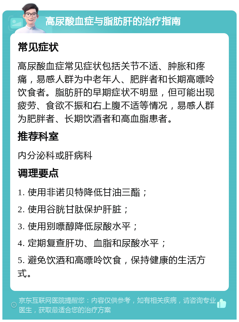 高尿酸血症与脂肪肝的治疗指南 常见症状 高尿酸血症常见症状包括关节不适、肿胀和疼痛，易感人群为中老年人、肥胖者和长期高嘌呤饮食者。脂肪肝的早期症状不明显，但可能出现疲劳、食欲不振和右上腹不适等情况，易感人群为肥胖者、长期饮酒者和高血脂患者。 推荐科室 内分泌科或肝病科 调理要点 1. 使用非诺贝特降低甘油三酯； 2. 使用谷胱甘肽保护肝脏； 3. 使用别嘌醇降低尿酸水平； 4. 定期复查肝功、血脂和尿酸水平； 5. 避免饮酒和高嘌呤饮食，保持健康的生活方式。