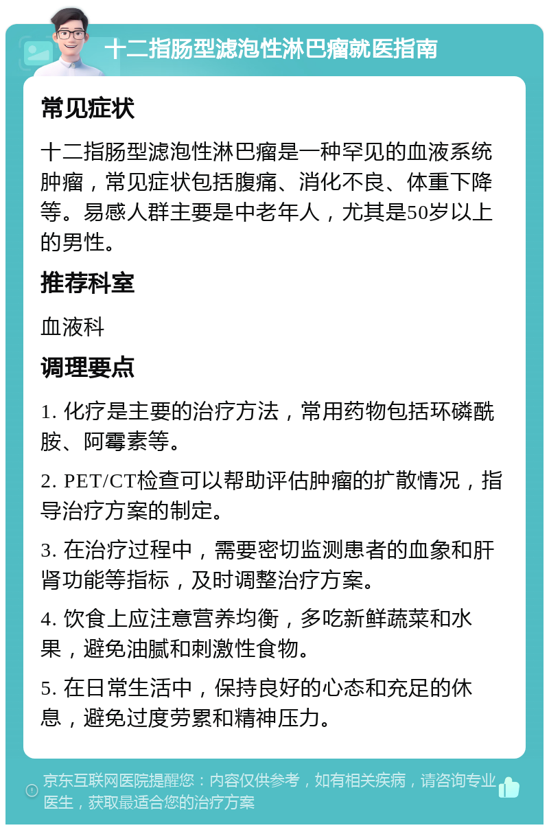 十二指肠型滤泡性淋巴瘤就医指南 常见症状 十二指肠型滤泡性淋巴瘤是一种罕见的血液系统肿瘤，常见症状包括腹痛、消化不良、体重下降等。易感人群主要是中老年人，尤其是50岁以上的男性。 推荐科室 血液科 调理要点 1. 化疗是主要的治疗方法，常用药物包括环磷酰胺、阿霉素等。 2. PET/CT检查可以帮助评估肿瘤的扩散情况，指导治疗方案的制定。 3. 在治疗过程中，需要密切监测患者的血象和肝肾功能等指标，及时调整治疗方案。 4. 饮食上应注意营养均衡，多吃新鲜蔬菜和水果，避免油腻和刺激性食物。 5. 在日常生活中，保持良好的心态和充足的休息，避免过度劳累和精神压力。