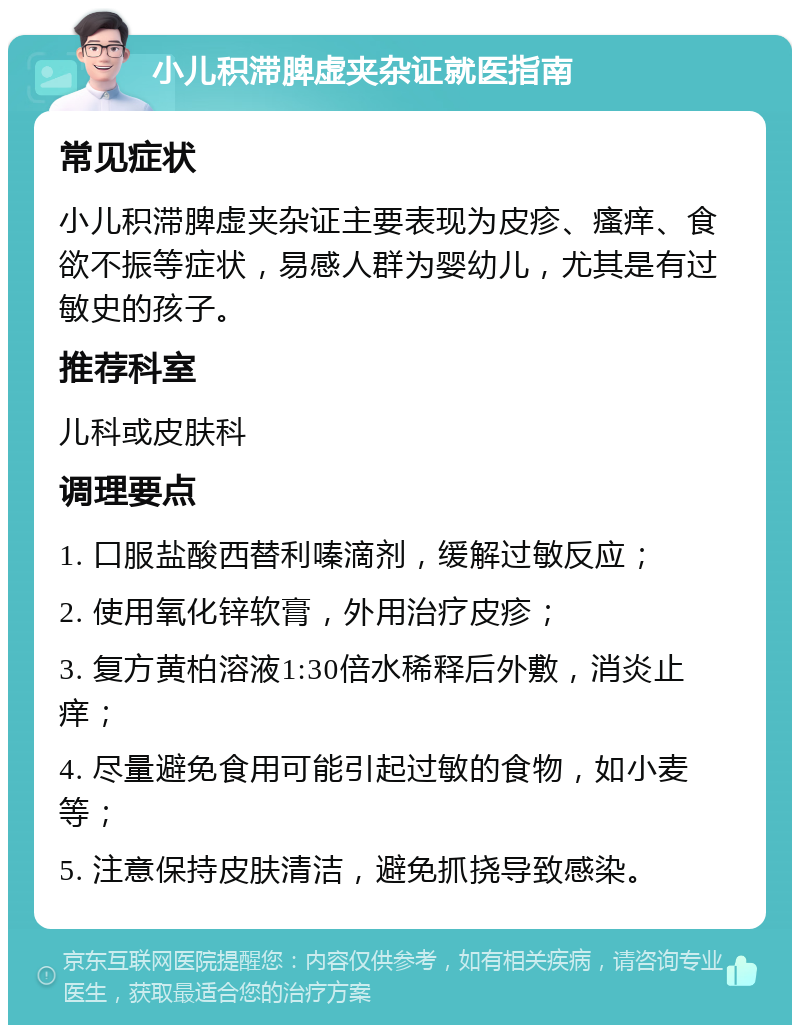 小儿积滞脾虚夹杂证就医指南 常见症状 小儿积滞脾虚夹杂证主要表现为皮疹、瘙痒、食欲不振等症状，易感人群为婴幼儿，尤其是有过敏史的孩子。 推荐科室 儿科或皮肤科 调理要点 1. 口服盐酸西替利嗪滴剂，缓解过敏反应； 2. 使用氧化锌软膏，外用治疗皮疹； 3. 复方黄柏溶液1:30倍水稀释后外敷，消炎止痒； 4. 尽量避免食用可能引起过敏的食物，如小麦等； 5. 注意保持皮肤清洁，避免抓挠导致感染。