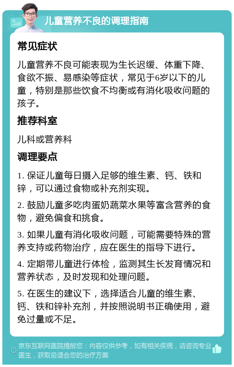 儿童营养不良的调理指南 常见症状 儿童营养不良可能表现为生长迟缓、体重下降、食欲不振、易感染等症状，常见于6岁以下的儿童，特别是那些饮食不均衡或有消化吸收问题的孩子。 推荐科室 儿科或营养科 调理要点 1. 保证儿童每日摄入足够的维生素、钙、铁和锌，可以通过食物或补充剂实现。 2. 鼓励儿童多吃肉蛋奶蔬菜水果等富含营养的食物，避免偏食和挑食。 3. 如果儿童有消化吸收问题，可能需要特殊的营养支持或药物治疗，应在医生的指导下进行。 4. 定期带儿童进行体检，监测其生长发育情况和营养状态，及时发现和处理问题。 5. 在医生的建议下，选择适合儿童的维生素、钙、铁和锌补充剂，并按照说明书正确使用，避免过量或不足。