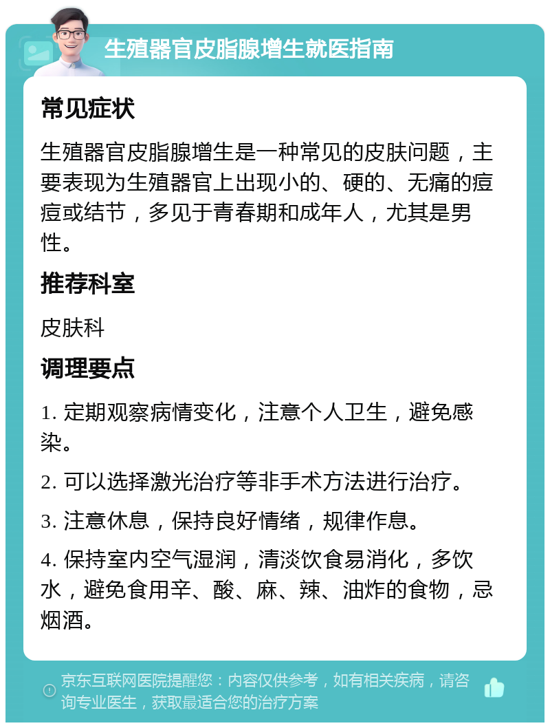 生殖器官皮脂腺增生就医指南 常见症状 生殖器官皮脂腺增生是一种常见的皮肤问题，主要表现为生殖器官上出现小的、硬的、无痛的痘痘或结节，多见于青春期和成年人，尤其是男性。 推荐科室 皮肤科 调理要点 1. 定期观察病情变化，注意个人卫生，避免感染。 2. 可以选择激光治疗等非手术方法进行治疗。 3. 注意休息，保持良好情绪，规律作息。 4. 保持室内空气湿润，清淡饮食易消化，多饮水，避免食用辛、酸、麻、辣、油炸的食物，忌烟酒。