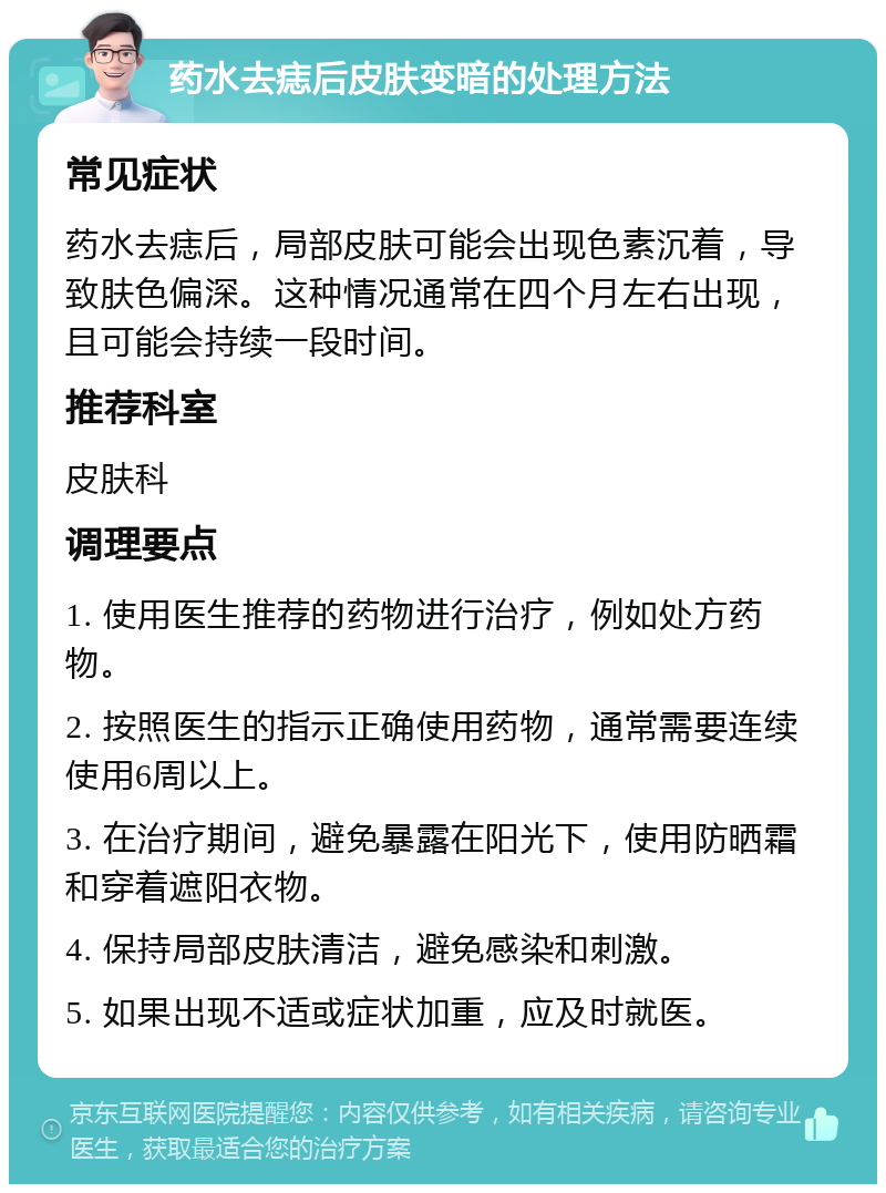 药水去痣后皮肤变暗的处理方法 常见症状 药水去痣后，局部皮肤可能会出现色素沉着，导致肤色偏深。这种情况通常在四个月左右出现，且可能会持续一段时间。 推荐科室 皮肤科 调理要点 1. 使用医生推荐的药物进行治疗，例如处方药物。 2. 按照医生的指示正确使用药物，通常需要连续使用6周以上。 3. 在治疗期间，避免暴露在阳光下，使用防晒霜和穿着遮阳衣物。 4. 保持局部皮肤清洁，避免感染和刺激。 5. 如果出现不适或症状加重，应及时就医。