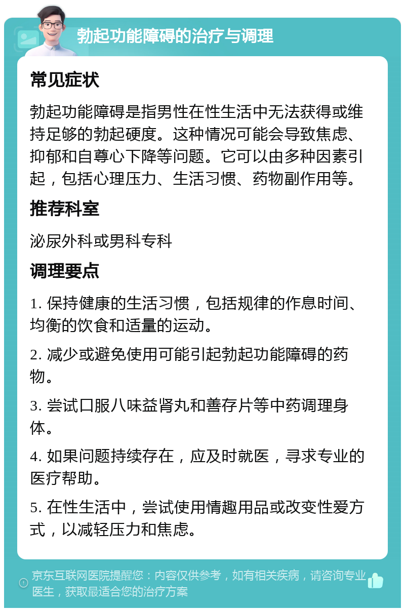 勃起功能障碍的治疗与调理 常见症状 勃起功能障碍是指男性在性生活中无法获得或维持足够的勃起硬度。这种情况可能会导致焦虑、抑郁和自尊心下降等问题。它可以由多种因素引起，包括心理压力、生活习惯、药物副作用等。 推荐科室 泌尿外科或男科专科 调理要点 1. 保持健康的生活习惯，包括规律的作息时间、均衡的饮食和适量的运动。 2. 减少或避免使用可能引起勃起功能障碍的药物。 3. 尝试口服八味益肾丸和善存片等中药调理身体。 4. 如果问题持续存在，应及时就医，寻求专业的医疗帮助。 5. 在性生活中，尝试使用情趣用品或改变性爱方式，以减轻压力和焦虑。