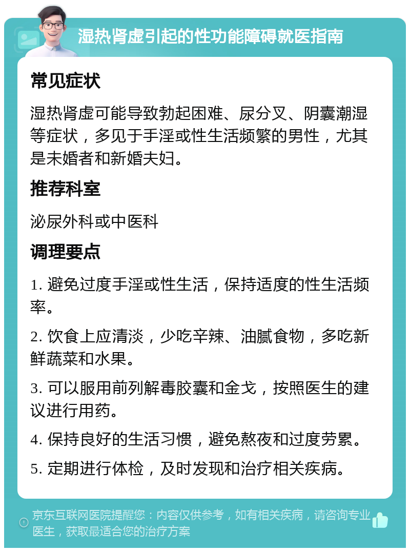 湿热肾虚引起的性功能障碍就医指南 常见症状 湿热肾虚可能导致勃起困难、尿分叉、阴囊潮湿等症状，多见于手淫或性生活频繁的男性，尤其是未婚者和新婚夫妇。 推荐科室 泌尿外科或中医科 调理要点 1. 避免过度手淫或性生活，保持适度的性生活频率。 2. 饮食上应清淡，少吃辛辣、油腻食物，多吃新鲜蔬菜和水果。 3. 可以服用前列解毒胶囊和金戈，按照医生的建议进行用药。 4. 保持良好的生活习惯，避免熬夜和过度劳累。 5. 定期进行体检，及时发现和治疗相关疾病。