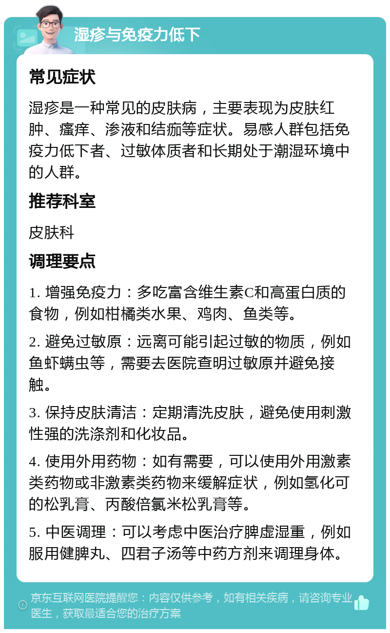 湿疹与免疫力低下 常见症状 湿疹是一种常见的皮肤病，主要表现为皮肤红肿、瘙痒、渗液和结痂等症状。易感人群包括免疫力低下者、过敏体质者和长期处于潮湿环境中的人群。 推荐科室 皮肤科 调理要点 1. 增强免疫力：多吃富含维生素C和高蛋白质的食物，例如柑橘类水果、鸡肉、鱼类等。 2. 避免过敏原：远离可能引起过敏的物质，例如鱼虾螨虫等，需要去医院查明过敏原并避免接触。 3. 保持皮肤清洁：定期清洗皮肤，避免使用刺激性强的洗涤剂和化妆品。 4. 使用外用药物：如有需要，可以使用外用激素类药物或非激素类药物来缓解症状，例如氢化可的松乳膏、丙酸倍氯米松乳膏等。 5. 中医调理：可以考虑中医治疗脾虚湿重，例如服用健脾丸、四君子汤等中药方剂来调理身体。