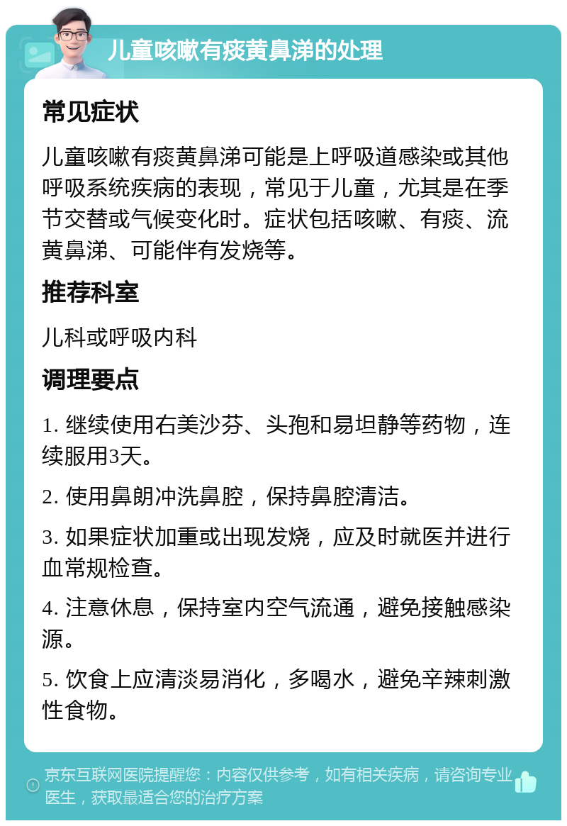 儿童咳嗽有痰黄鼻涕的处理 常见症状 儿童咳嗽有痰黄鼻涕可能是上呼吸道感染或其他呼吸系统疾病的表现，常见于儿童，尤其是在季节交替或气候变化时。症状包括咳嗽、有痰、流黄鼻涕、可能伴有发烧等。 推荐科室 儿科或呼吸内科 调理要点 1. 继续使用右美沙芬、头孢和易坦静等药物，连续服用3天。 2. 使用鼻朗冲洗鼻腔，保持鼻腔清洁。 3. 如果症状加重或出现发烧，应及时就医并进行血常规检查。 4. 注意休息，保持室内空气流通，避免接触感染源。 5. 饮食上应清淡易消化，多喝水，避免辛辣刺激性食物。