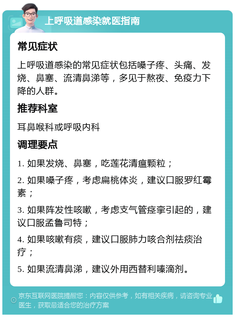 上呼吸道感染就医指南 常见症状 上呼吸道感染的常见症状包括嗓子疼、头痛、发烧、鼻塞、流清鼻涕等，多见于熬夜、免疫力下降的人群。 推荐科室 耳鼻喉科或呼吸内科 调理要点 1. 如果发烧、鼻塞，吃莲花清瘟颗粒； 2. 如果嗓子疼，考虑扁桃体炎，建议口服罗红霉素； 3. 如果阵发性咳嗽，考虑支气管痉挛引起的，建议口服孟鲁司特； 4. 如果咳嗽有痰，建议口服肺力咳合剂祛痰治疗； 5. 如果流清鼻涕，建议外用西替利嗪滴剂。