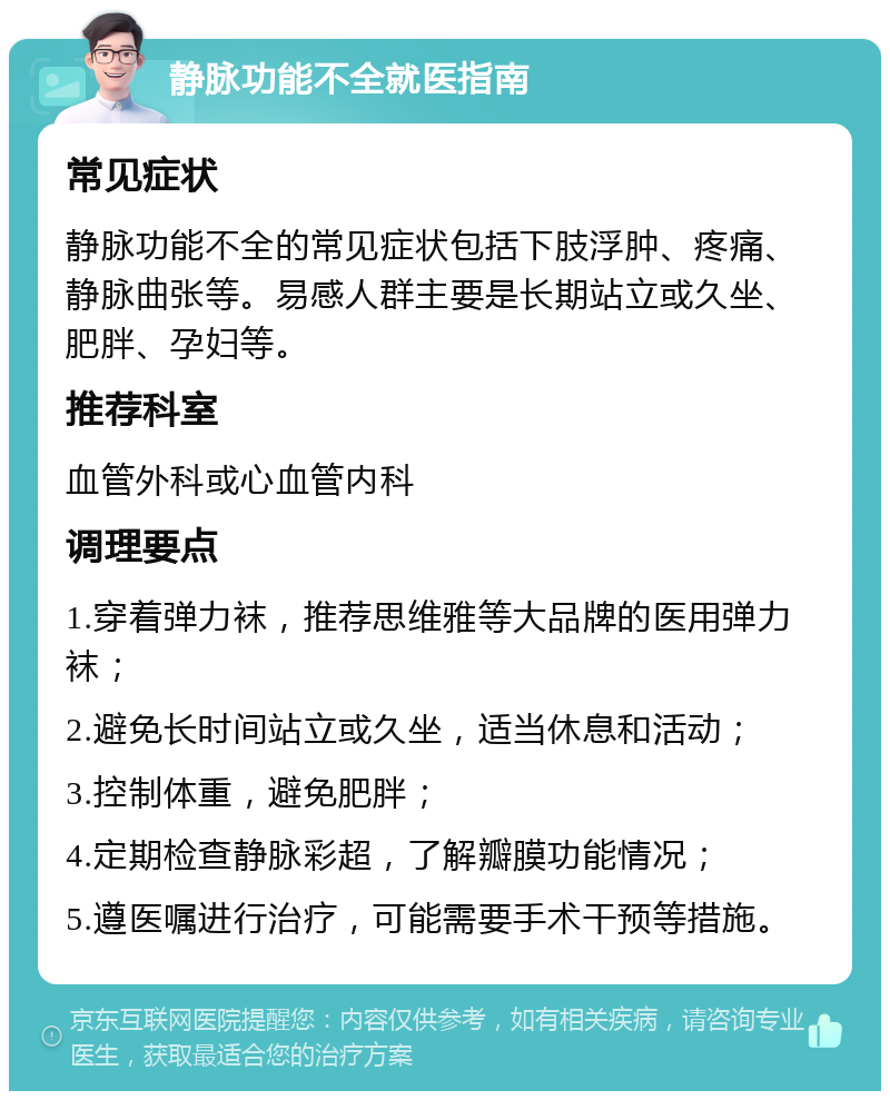 静脉功能不全就医指南 常见症状 静脉功能不全的常见症状包括下肢浮肿、疼痛、静脉曲张等。易感人群主要是长期站立或久坐、肥胖、孕妇等。 推荐科室 血管外科或心血管内科 调理要点 1.穿着弹力袜，推荐思维雅等大品牌的医用弹力袜； 2.避免长时间站立或久坐，适当休息和活动； 3.控制体重，避免肥胖； 4.定期检查静脉彩超，了解瓣膜功能情况； 5.遵医嘱进行治疗，可能需要手术干预等措施。