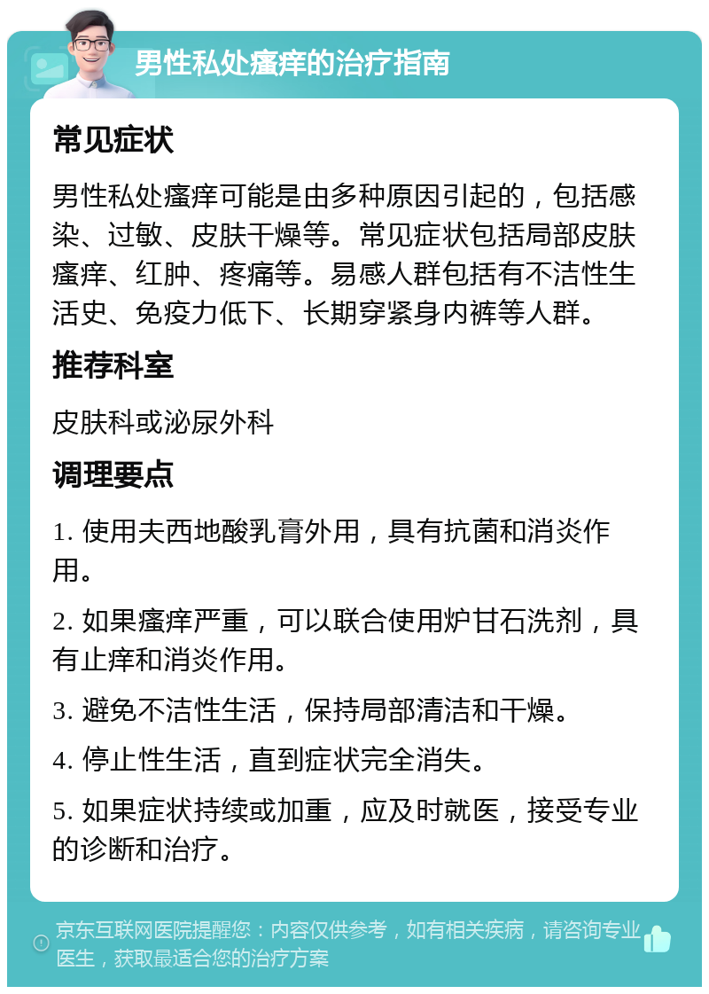 男性私处瘙痒的治疗指南 常见症状 男性私处瘙痒可能是由多种原因引起的，包括感染、过敏、皮肤干燥等。常见症状包括局部皮肤瘙痒、红肿、疼痛等。易感人群包括有不洁性生活史、免疫力低下、长期穿紧身内裤等人群。 推荐科室 皮肤科或泌尿外科 调理要点 1. 使用夫西地酸乳膏外用，具有抗菌和消炎作用。 2. 如果瘙痒严重，可以联合使用炉甘石洗剂，具有止痒和消炎作用。 3. 避免不洁性生活，保持局部清洁和干燥。 4. 停止性生活，直到症状完全消失。 5. 如果症状持续或加重，应及时就医，接受专业的诊断和治疗。