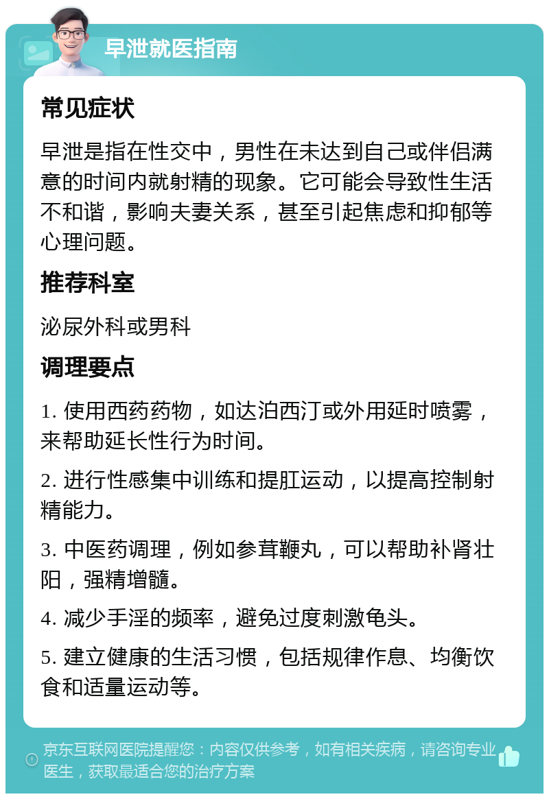 早泄就医指南 常见症状 早泄是指在性交中，男性在未达到自己或伴侣满意的时间内就射精的现象。它可能会导致性生活不和谐，影响夫妻关系，甚至引起焦虑和抑郁等心理问题。 推荐科室 泌尿外科或男科 调理要点 1. 使用西药药物，如达泊西汀或外用延时喷雾，来帮助延长性行为时间。 2. 进行性感集中训练和提肛运动，以提高控制射精能力。 3. 中医药调理，例如参茸鞭丸，可以帮助补肾壮阳，强精增髓。 4. 减少手淫的频率，避免过度刺激龟头。 5. 建立健康的生活习惯，包括规律作息、均衡饮食和适量运动等。