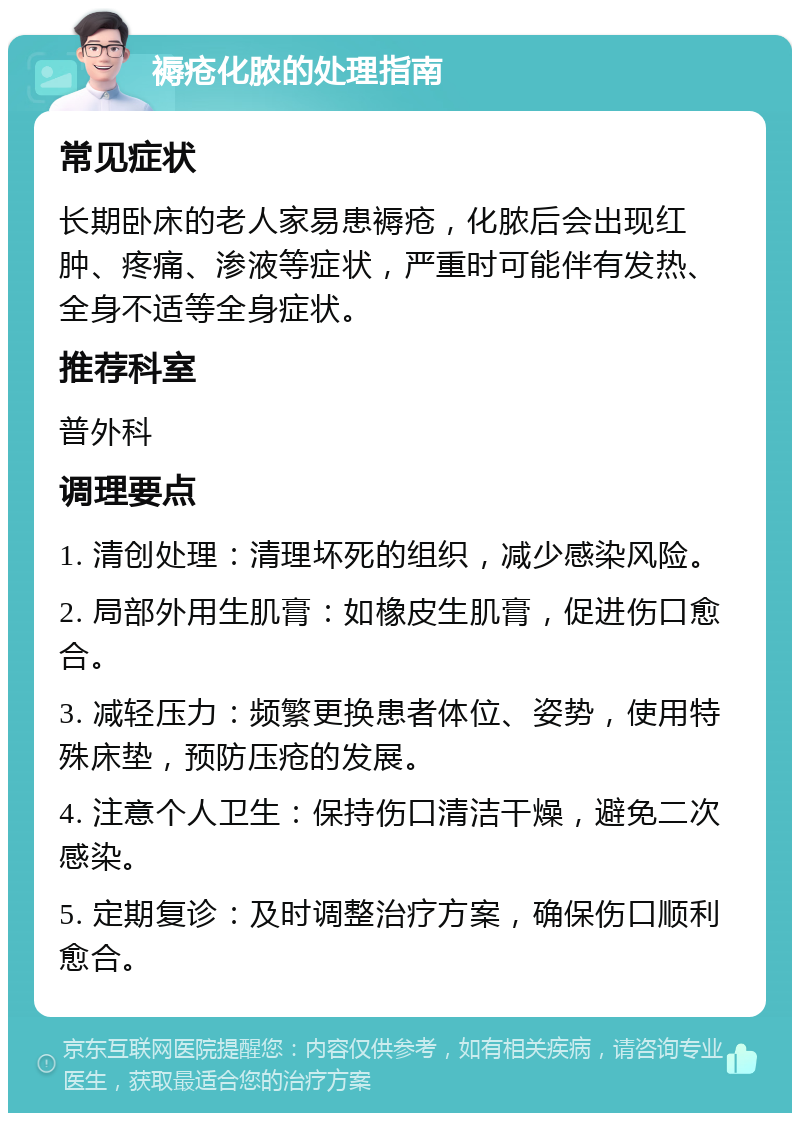 褥疮化脓的处理指南 常见症状 长期卧床的老人家易患褥疮，化脓后会出现红肿、疼痛、渗液等症状，严重时可能伴有发热、全身不适等全身症状。 推荐科室 普外科 调理要点 1. 清创处理：清理坏死的组织，减少感染风险。 2. 局部外用生肌膏：如橡皮生肌膏，促进伤口愈合。 3. 减轻压力：频繁更换患者体位、姿势，使用特殊床垫，预防压疮的发展。 4. 注意个人卫生：保持伤口清洁干燥，避免二次感染。 5. 定期复诊：及时调整治疗方案，确保伤口顺利愈合。