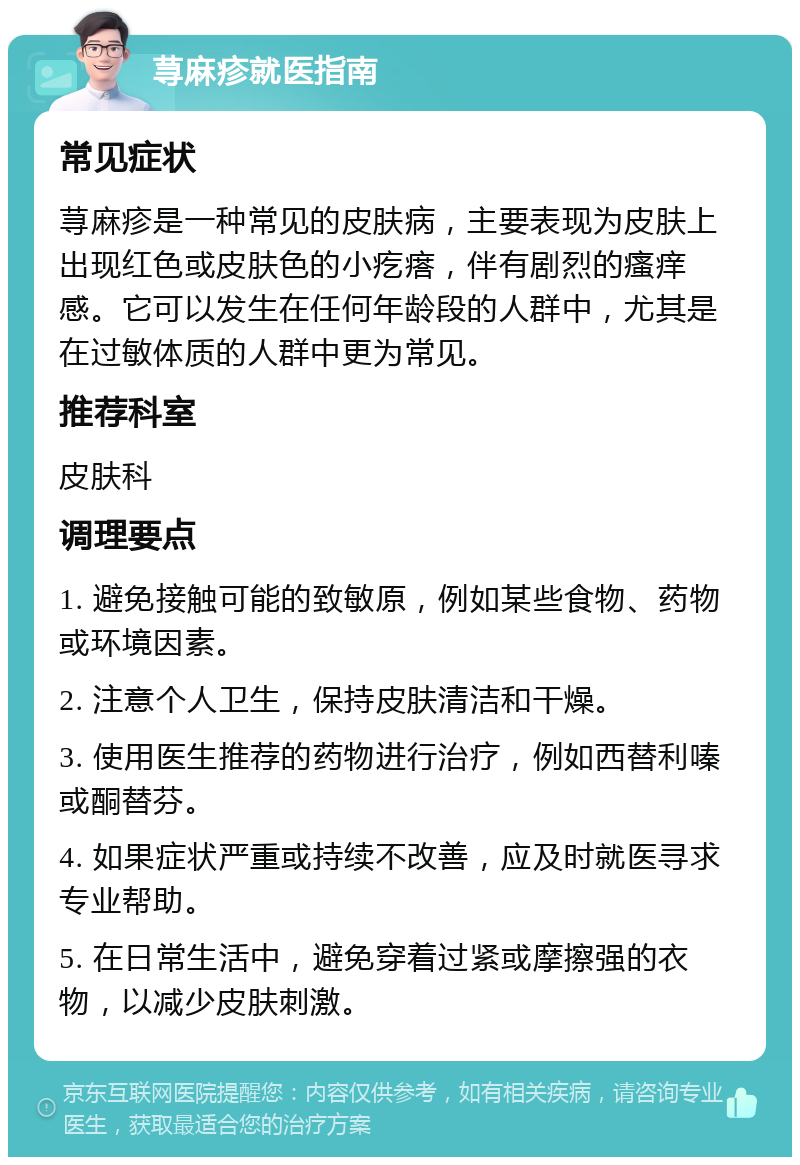 荨麻疹就医指南 常见症状 荨麻疹是一种常见的皮肤病，主要表现为皮肤上出现红色或皮肤色的小疙瘩，伴有剧烈的瘙痒感。它可以发生在任何年龄段的人群中，尤其是在过敏体质的人群中更为常见。 推荐科室 皮肤科 调理要点 1. 避免接触可能的致敏原，例如某些食物、药物或环境因素。 2. 注意个人卫生，保持皮肤清洁和干燥。 3. 使用医生推荐的药物进行治疗，例如西替利嗪或酮替芬。 4. 如果症状严重或持续不改善，应及时就医寻求专业帮助。 5. 在日常生活中，避免穿着过紧或摩擦强的衣物，以减少皮肤刺激。