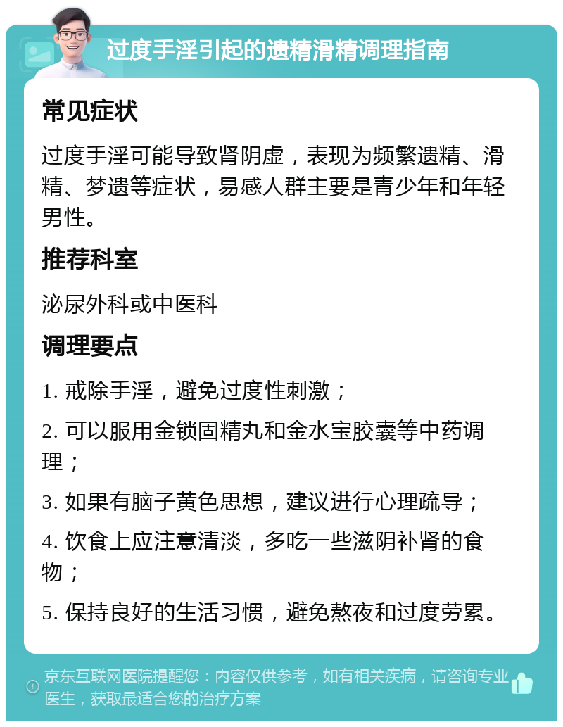 过度手淫引起的遗精滑精调理指南 常见症状 过度手淫可能导致肾阴虚，表现为频繁遗精、滑精、梦遗等症状，易感人群主要是青少年和年轻男性。 推荐科室 泌尿外科或中医科 调理要点 1. 戒除手淫，避免过度性刺激； 2. 可以服用金锁固精丸和金水宝胶囊等中药调理； 3. 如果有脑子黄色思想，建议进行心理疏导； 4. 饮食上应注意清淡，多吃一些滋阴补肾的食物； 5. 保持良好的生活习惯，避免熬夜和过度劳累。