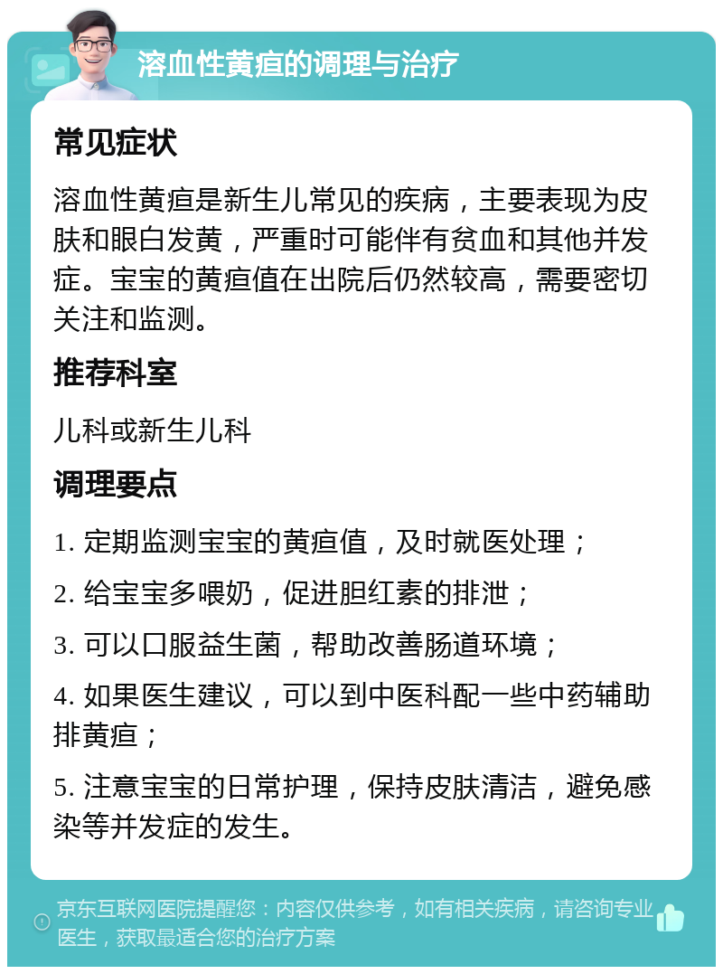 溶血性黄疸的调理与治疗 常见症状 溶血性黄疸是新生儿常见的疾病，主要表现为皮肤和眼白发黄，严重时可能伴有贫血和其他并发症。宝宝的黄疸值在出院后仍然较高，需要密切关注和监测。 推荐科室 儿科或新生儿科 调理要点 1. 定期监测宝宝的黄疸值，及时就医处理； 2. 给宝宝多喂奶，促进胆红素的排泄； 3. 可以口服益生菌，帮助改善肠道环境； 4. 如果医生建议，可以到中医科配一些中药辅助排黄疸； 5. 注意宝宝的日常护理，保持皮肤清洁，避免感染等并发症的发生。