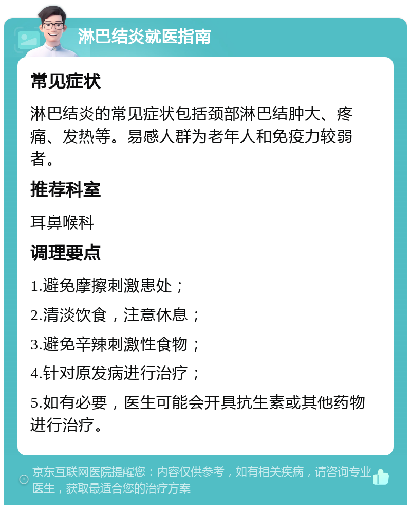 淋巴结炎就医指南 常见症状 淋巴结炎的常见症状包括颈部淋巴结肿大、疼痛、发热等。易感人群为老年人和免疫力较弱者。 推荐科室 耳鼻喉科 调理要点 1.避免摩擦刺激患处； 2.清淡饮食，注意休息； 3.避免辛辣刺激性食物； 4.针对原发病进行治疗； 5.如有必要，医生可能会开具抗生素或其他药物进行治疗。